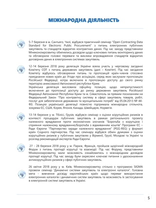 МІЖНАРОДНА ДІЯЛЬНІСТЬ
5
5-7 березня в м. Сантьяго, Чилі, відбувся практичний семінар “Open Contracting Data
Standard for Electronic Public Procurement” з питань електронних публічних
закупівель та стандартів відкритих контрактних даних. Під час заходу представники
Мінекономрозвитку обмінялись досвідом щодо ключових питань моніторингу даних
та обговорили головні переваги та виклики впровадження стандартів відкритих
договірних даних в електронних системах закупівель.
12-14 березня 2018 року делегація України взяла участь у черговому засіданні
Комітету СОТ з питань державних закупівель (далі – Комітет). Під час засідання
Комітету відбулось обговорення питань та пропозицій країн-членів стосовно
приєднання нових країн до Угоди про асоціацію, серед яких заслухали пропозицію
Російської Федерації, котра включила в пропозицію доступу до свого ринку
територію анексованої Автономної республіки Крим.
Українська делегація висловила офіційну позицію, щодо неприпустимості
включення до пропозиції доступу до ринку державних закупівель Російської
Федерації Автономної Республіки Крим та м. Севастополь за прямим посиланням на
Федеральний Закон “Про контрактну систему в сфері закупівель товарів, робіт,
послуг для забезпечення державних та муніципальних потреб” від 05.04.2013 № 44-
ФЗ. Позицію української делегації повністю підтримала міжнародна спільнота,
зокрема ЄС, США, Корея, Японія, Канада, Швейцарія, Норвегія.
13-14 березня у м. Тбілісі, Грузія, відбувся семінар з оцінки корупційних ризиків в
контексті процедури публічних закупівель в рамках регіонального проекту
належного врядування проти економічних злочинів “Боротьба з корупцією і
сприяння належному врядуванню/Боротьба з відмиванням коштів” Програми ЄС –
Ради Європи “Партнерство заради належного врядування” (PGG-REG) у форматі
країн Східного партнерства. Під час семінару відбувся обмін думками з оцінки
корупційних ризиків у публічних закупівлях у Вірменії, Грузії, Молдові та Україні та
розгляд рекомендацій експертів Ради Європи.
27 - 28 березня 2018 року у м. Париж, Франція, пройшов щорічний міжнародний
Форум з питань протидії корупції та взаємодії. Під час Форуму, представники
Мінекономрозвитку мали можливість ознайомитись з міжнародним досвідом
протидії корупції. Під час заходу були окреслені ключові питання з удосконалення
антикорупційних ризиків у сфері публічних закупівель.
26 квітня 2018 року у м. Київ, Мінекономрозвитку спільно з програмою SIGMA
провели семінар “Динамічні системи закупівель та електронні каталоги”. Головна
мета - вивчення досвіду європейських країн щодо переваг використання
електронних каталогів і динамічних систем закупівель та можливість їх застосування
в електронній системі закупівель в Україні.
 
