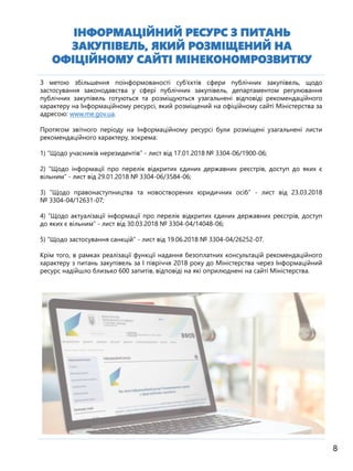 8
ІНФОРМАЦІЙНИЙ РЕСУРС З ПИТАНЬ
ЗАКУПІВЕЛЬ, ЯКИЙ РОЗМІЩЕНИЙ НА
ОФІЦІЙНОМУ САЙТІ МІНЕКОНОМРОЗВИТКУ
З метою збільшення поінформованості суб’єктів сфери публічних закупівель, щодо
застосування законодавства у сфері публічних закупівель, департаментом регулювання
публічних закупівель готуються та розміщуються узагальнені відповіді рекомендаційного
характеру на Інформаційному ресурсі, який розміщений на офіційному сайті Міністерства за
адресою: www.me.gov.ua.
Протягом звітного періоду на Інформаційному ресурсі були розміщені узагальнені листи
рекомендаційного характеру, зокрема:
1) “Щодо учасників нерезидентів” - лист від 17.01.2018 № 3304-06/1900-06;
2) “Щодо інформації про перелік відкритих єдиних державних реєстрів, доступ до яких є
вільним” - лист від 29.01.2018 № 3304-06/3584-06;
3) ”Щодо правонаступництва та новостворених юридичних осіб” - лист від 23.03.2018
№ 3304-04/12631-07;
4) “Щодо актуалізації інформації про перелік відкритих єдиних державних реєстрів, доступ
до яких є вільним” - лист від 30.03.2018 № 3304-04/14048-06;
5) ”Щодо застосування санкцій” - лист від 19.06.2018 № 3304-04/26252-07.
Крім того, в рамках реалізації функції надання безоплатних консультацій рекомендаційного
характеру з питань закупівель за І півріччя 2018 року до Міністерства через Інформаційний
ресурс надійшло близько 600 запитів, відповіді на які оприлюднені на сайті Міністерства.
 