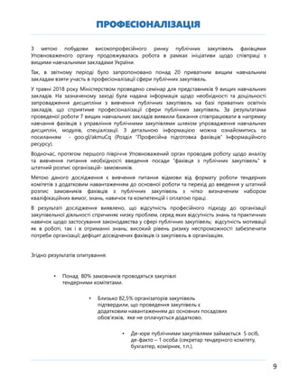 ПРОФЕСІОНАЛІЗАЦІЯ
9
З метою побудови високопрофесійного ринку публічних закупівель фахівцями
Уповноваженого органу продовжувалась робота в рамках ініціативи щодо співпраці з
вищими навчальними закладами України.
Так, в звітному періоді було запропоновано понад 20 приватним вищим навчальним
закладам взяти участь в професіоналізації сфери публічних закупівель.
У травні 2018 року Міністерством проведено семінар для представників 9 вищих навчальних
закладів. На зазначеному заході була надана інформація щодо необхідності та доцільності
запровадження дисципліни з вивчення публічних закупівель на базі приватних освітніх
закладів, що сприятиме професіоналізації сфери публічних закупівель. За результатами
проведеної роботи 7 вищих навчальних закладів виявили бажання співпрацювати в напрямку
навчання фахівців з управління публічними закупівлями шляхом упровадження навчальних
дисциплін, модулів, спеціалізації. З детальною інформацією можна ознайомитись за
посиланням - goo.gl/akmuCq (Розділ “Професійна підготовка фахівців” Інформаційного
ресурсу).
Водночас, протягом першого півріччя Уповноважений орган проводив роботу щодо аналізу
та вивчення питання необхідності введення посади “фахівця з публічних закупівель” в
штатний розпис організацій- замовників.
Метою даного дослідження є вивчення питання відмови від формату роботи тендерних
комітетів з додатковим навантаженням до основної роботи та перехід до введення у штатний
розпис замовників фахівців з публічних закупівель з чітко визначеним набором
кваліфікаційних вимог, знань, навичок та компетенцій і оплатою праці.
В результаті дослідження виявлено, що відсутність професійного підходу до організації
закупівельної діяльності спричиняє низку проблем, серед яких відсутність знань та практичних
навичок щодо застосування законодавства у сфері публічних закупівель; відсутність мотивації
як в роботі, так і в отриманні знань; високий рівень ризику неспроможності забезпечити
потреби організації; дефіцит досвідчених фахівців із закупівель в організаціях.
Згідно результатів опитування:
• Понад 80% замовників проводяться закупівлі
тендерними комітетами.
• Близько 82,5% організаторів закупівель
підтвердили, що проведення закупівель є
додатковим навантаженням до основних посадових
обов’язків, яке не оплачується додатково.
• Де-юре публічними закупівлями займається 5 осіб,
де-факто – 1 особа (секретар тендерного комітету,
бухгалтер, комірник, т.п.).
 