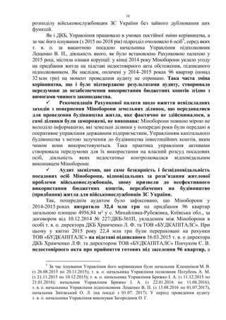 10
розподілу військовослужбовцям ЗС України без зайвого дублювання цих
функцій.
Як і ДКБ, Управління працювало в умовах постійної зміни керівництва, а
за час його існування (з 2015 по 2018 рік) підрозділ очолювало 6 осіб5
, серед яких
т. в. о. за вакантною посадою начальника Управління підполковник
Лещенко В. П., діяльність якого, як було встановлено Рахунковою палатою у
2015 році, містила ознаки корупції: у кінці 2014 року Міноборони уклало угоду
на придбання житла на підставі недостовірного акта обстеження, підписаного
підполковником. Як наслідок, оплачені у 2014–2015 роках 96 квартир (понад
32 млн грн) на момент проведення аудиту не отримано. Така часта зміна
керівництва, що і було підтверджене результатами аудиту, створювала
передумови до незабезпечення використання бюджетних коштів згідно з
вимогами чинного законодавства.
 Рекомендація Рахункової палати щодо вжиття невідкладних
заходів з повернення Міноборони земельних ділянок, що передавалися
для проведення будівництва житла, яке фактично не здійснювалося, а
самі ділянки були заморожені, не виконана: Міноборони повною мірою не
володіло інформацією, які земельні ділянки у попередні роки були передані в
оперативне управління державним підприємствам, Управлінням капітального
будівництва з метою залучення до будівництва інвестиційних коштів, яким
чином вони використовуються. Така практика управління активами
створювала передумови для їх використання на власний розсуд посадових
осіб, діяльність яких недостатньо контролювалася відповідальним
виконавцем Міноборони.
 Аудит засвідчив, що саме безкарність і безвідповідальність
посадових осіб Міноборони, відповідальних за розв’язання житлової
проблеми військовослужбовців, знову призвели до неефективного
використання бюджетних коштів, передбачених на будівництво
(придбання) житла для військовослужбовців ЗС України.
Так, попереднім аудитом було зафіксовано, що Міноборони у
2014-2015 роках витратило 32,4 млн грн на придбання 96 квартир
загальною площею 4956,84 м² у с. Михайлівка-Рубежівка, Київська обл., за
договором від 10.12.2014 № 227/ДКБ-361П, укладеним між Міноборони в
особі т. в. о. директора ДКБ Храмченко Л. Ф. та ТОВ «БУДКАПІТАЛС». При
цьому у квітні 2015 року 22,4 млн грн були перераховані на рахунки
ТОВ «БУДКАПІТАЛС» на підставі підписаного 16.03.2015 т. в. о директора
ДКБ Храмченко Л.Ф. та директором ТОВ «БУДКАПІТАЛС» Пінчуком Є. В.
недостовірного акта про прийняття готових під заселення 96 квартир, а
5
За час існування Управління його керівниками були начальник Клюшніков М. В.
(з 26.08.2015 по 20.11.2015); т. в. о. начальника Управління полковник Полубень А. М.
(з 21.11.2015 по 10.12.2015); т. в. о. начальника Управління Брижко І. А. (з 11.12.2015 по
21.01.2016); начальник Управління Брижко І. А. (з 22.01.2016 по 11.08.2016);
т. в. о. начальника Управління підполковник Лещенко В. П. (з 13.08.2016 по 01.07.2017),
начальник Змієвський О. Л. (на посаді з 01.07. 2017). У період проведення аудиту
т. в. о. начальника Управління виконував Загороднюк О. Г.
 