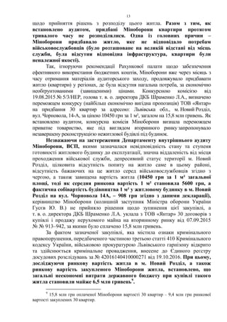 13
щодо прийняття рішень з розподілу цього житла. Разом з тим, як
встановлено аудитом, придбані Міноборони квартири протягом
тривалого часу не розподілялися. Одна із головних причин –
Міноборони придбавало житло, яке не відповідало потребам
військовослужбовців (було розташоване на великій відстані від місць
служби, була відсутня відповідна інфраструктура, квартири були
неналежної якості).
Так, ігноруючи рекомендації Рахункової палати щодо забезпечення
ефективного використання бюджетних коштів, Міноборони вже через місяць з
часу отримання матеріалів аудиторського заходу, продовжувало придбавати
житло (квартири) у регіонах, де була відсутня нагальна потреба, за економічно
необґрунтованими (завищеними) цінами. Конкурсною комісією від
19.08.2015 № 5/3/НЕР, голова т. в. о. директора ДКБ Шраменко Л.А., визначено
переможцем конкурсу (найбільш економічно вигідна пропозиція) ТОВ «Янтар»
на придбання 30 квартир за адресою: Львівська обл., м. Новий Розділ,
вул. Чорновола, 14-А, за ціною 10450 грн за 1 м², загалом на 15,8 млн гривень. Як
встановлено аудитом, конкурсна комісія Міноборони визнала переможцем
приватне товариство, яке під виглядом вторинного ринку запропонувало
незавершену реконструкцією нежитлової будівлі під будинок.
Незважаючи на застереження Департаменту внутрішнього аудиту
Міноборони, ВСП, якими зазначалася невідповідність стану та ступеня
готовності житлового будинку до експлуатації, значна віддаленість від місця
проходження військової служби, депресивний статус території м. Новий
Розділ, цілковита відсутність попиту на житло саме в цьому районі,
відсутність бажаючих на це житло серед військовослужбовців згідно з
чергою, а також завищена вартість житла (10450 грн за 1 м² загальної
площі, тоді як середня ринкова вартість 1 м² становила 5600 грн, а
фактична собівартість будівництва 1 м² у житловому будинку в м. Новий
Розділ на вул. Чорновола 14А, – 908 грн згідно з даними декларації),
керівництво Міноборони (колишній заступник Міністра оборони України
Гусєв Ю. В.) не прийняло рішення щодо зупинення цієї закупівлі, а
т. в. о. директора ДКБ Шраменко Л.А. уклала з ТОВ «Янтар» 30 договорів з
купівлі і продажу нерухомого майна на вторинному ринку від 07.09.2015
№ № 913–942, за якими було сплачено 15,8 млн гривень.
За фактом зазначеної закупівлі, яка містила ознаки кримінального
правопорушення, передбаченого частиною третьою статті 410 Кримінального
кодексу України, військовою прокуратурою Львівського гарнізону відкрито
та здійснюється кримінальне провадження, внесене до Єдиного реєстру
досудових розслідувань за № 42016140410000271 від 19.10.2016. При цьому,
досліджуючи ринкову вартість житла в м. Новий Розділ, а також
ринкову вартість закупленого Міноборони житла, встановлено, що
загальні неекономні витрати державного бюджету при купівлі такого
житла становили майже 6,5 млн гривень9
.
9
15,8 млн грн оплаченої Міноборони вартості 30 квартир – 9,4 млн грн ринкової
вартості закуплених 30 квартир.
 