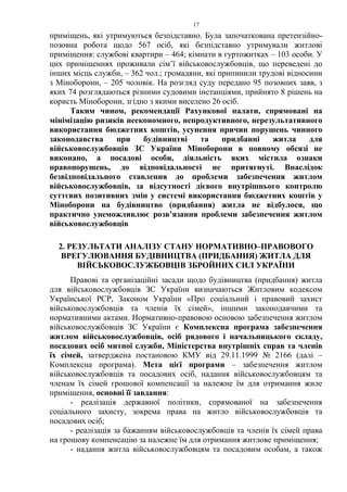 17
приміщень, які утримуються безпідставно. Була започаткована претензійно-
позовна робота щодо 567 осіб, які безпідставно утримували житлові
приміщення: службові квартири – 464; кімнати в гуртожитках – 103 особи. У
цих приміщеннях проживали сім’ї військовослужбовців, що переведені до
інших місць служби, – 362 чол.; громадяни, які припинили трудові відносини
з Міноборони, – 205 чоловік. На розгляд суду передано 95 позовних заяв, з
яких 74 розглядаються різними судовими інстанціями, прийнято 8 рішень на
користь Міноборони, згідно з якими виселено 26 осіб.
Таким чином, рекомендації Рахункової палати, спрямовані на
мінімізацію ризиків неекономного, непродуктивного, нерезультативного
використання бюджетних коштів, усунення причин порушень чинного
законодавства при будівництві та придбанні житла для
військовослужбовців ЗС України Міноборони в повному обсязі не
виконано, а посадові особи, діяльність яких містила ознаки
правопорушень, до відповідальності не притягнуті. Внаслідок
безвідповідального ставлення до проблеми забезпечення житлом
військовослужбовців, за відсутності дієвого внутрішнього контролю
суттєвих позитивних змін у системі використання бюджетних коштів у
Міноборони на будівництво (придбання) житла не відбулося, що
практично унеможливлює розв’язання проблеми забезпечення житлом
військовослужбовців
2. РЕЗУЛЬТАТИ АНАЛІЗУ СТАНУ НОРМАТИВНО–ПРАВОВОГО
ВРЕГУЛЮВАННЯ БУДІВНИЦТВА (ПРИДБАННЯ) ЖИТЛА ДЛЯ
ВІЙСЬКОВОСЛУЖБОВЦІВ ЗБРОЙНИХ СИЛ УКРАЇНИ
Правові та організаційні засади щодо будівництва (придбання) житла
для військовослужбовців ЗС України визначаються Житловим кодексом
Української РСР, Законом України «Про соціальний і правовий захист
військовослужбовців та членів їх сімей», іншими законодавчими та
нормативними актами. Нормативно-правовою основою забезпечення житлом
військовослужбовців ЗС України є Комплексна програма забезпечення
житлом військовослужбовців, осіб рядового і начальницького складу,
посадових осіб митної служби, Міністерства внутрішніх справ та членів
їх сімей, затверджена постановою КМУ від 29.11.1999 № 2166 (далі –
Комплексна програма). Мета цієї програми – забезпечення житлом
військовослужбовців та посадових осіб, надання військовослужбовцям та
членам їх сімей грошової компенсації за належне їм для отримання жиле
приміщення, основні її завдання:
- реалізація державної політики, спрямованої на забезпечення
соціального захисту, зокрема права на житло військовослужбовців та
посадових осіб;
- реалізація за бажанням військовослужбовців та членів їх сімей права
на грошову компенсацію за належне їм для отримання житлове приміщення;
- надання житла військовослужбовцям та посадовим особам, а також
 