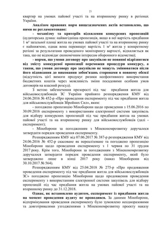 21
квартир на умовах пайової участі та на вторинному ринку в регіонах
України.
Аналізом правових норм вищезазначених актів встановлено, що
ними не регламентовано:
- механізму та критеріїв відхилення конкурсних пропозицій
(аудиторська думка: найвигідніша пропозиція, якщо в неї вартість придбання
1 м² загальної площі житла на умовах пайової участі та на вторинному ринку
є найнижчою, однак вона перевищує вартість 1 м² житла у конкретному
регіоні за результатами проведеного моніторингу вартості, відхиляється як
така, що не відповідає економічним інтересам оборонного відомства);
- норми, що умови договору про закупівлю не повинні відрізнятися
від змісту конкурсної пропозиції переможця процедури конкурсу, а
також, що умови договору про закупівлю не можуть змінюватися після
його підписання до виконання зобов'язань сторонами в повному обсязі
(відсутність цієї вимоги продукує ризики неефективного використання
бюджетних коштів через можливість зміни посадовими особами умов
договорів на власний розсуд).
З метою забезпечення прозорості під час придбання житла для
військовослужбовців ЗС України прийнято розпорядження КМУ від
24.06.2016 № 452-р «Про проведення експерименту під час придбання житла
для військовослужбовців Збройних Сил», яким:
- погоджено пропозицію Міноборони щодо проведення з 15.06.2016 по
30.09.2016 експерименту з використанням електронної системи закупівель
для відбору конкурсних пропозицій під час придбання житла на умовах
пайової участі та на вторинному ринку для військовослужбовців (далі -
експеримент);
- Міноборони за погодженням з Мінекономрозвитку доручалося
затвердити порядок проведення експерименту.
Розпорядженням КМУ від 07.06.2017 № 387-р розпорядження КМУ від
24.06.2016 № 452-р скасоване як нереалізоване та погоджено пропозицію
Міноборони щодо проведення експерименту з 1 червня по 31 грудня
2017 року. Крім того, Міноборони за погодженням з Мінекономрозвитку
доручалося затвердити порядок проведення експерименту, який було
затверджено лише в кінці 2017 року (наказ Міноборони від
30.10.2017 № 564).
Розпорядженням КМУ від 25.04.2018 № 275-р «Про продовження
проведення експерименту під час придбання житла для військовослужбовців
ЗС» погоджено пропозицію Міноборони щодо продовження проведення
експерименту з використанням електронної системи закупівель для відбору
пропозицій під час придбання житла на умовах пайової участі та на
вторинному ринку до 31.12.2018.
Однак, як встановлено аудитом, експеримент із придбання житла
на момент проведення аудиту не проводився. За даними Міноборони,
відтермінування проведення експерименту було зумовлено неодноразовими
та довготривалими узгодженнями з Мінекономрозвитку проекту наказу
 