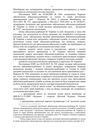 22
Міноборони про затвердження порядку проведення експерименту, а також
неготовністю електронної системи закупівлі.
Постановою КМУ від 03.08.2006 № 1081 затверджено Порядок
забезпечення військовослужбовців та членів їх сімей житловими
приміщеннями (далі – Порядок № 1081), а наказом Міноборони від
30.11.2011 № 737, зареєстрованим у Мін’юсті 10.01.2012 за № 24/20337,
затверджена Інструкція про організацію забезпечення військовослужбовців
ЗС України та членів їх сімей жилими приміщеннями (далі – Інструкція
№ 737)11
, яка визначає організацію:
обліку військовослужбовців ЗС України та осіб, звільнених у запас або
відставку, що залишилися на обліку громадян, які потребують поліпшення
житлових умов; забезпечення жилими приміщеннями військовослужбовців
ЗС України, а також осіб, звільнених з військової служби, та членів їх сімей,
включаючи членів сімей військовослужбовців, які загинули, померли,
пропали безвісти під час проходження військової служби, які перебувають на
обліку осіб, що потребують поліпшення житлових умов;
порядку надання жилої площі в гуртожитках; оренди і оплати
орендованого жилого приміщення у ЗС України; виплати грошової
компенсації деяким категоріям військовослужбовців за піднайом (найом)
ними жилих приміщень; надання місць у спеціально пристосованих казармах
у розташуванні військової частини; створення та роботи житлових комісій;
контролю за розподілом жилих приміщень у гарнізонах ЗС України.
Постановою КМУ від 02.09.2015 № 728 «Деякі питання забезпечення
житлом військовослужбовців та інших громадян» затверджено Порядок
визначення розміру і надання військовослужбовцям та членам їх сімей
грошової компенсації за належне їм для отримання жиле приміщення (далі –
Порядок № 728), відповідно до якого військовослужбовці та члени їх сімей,
які, згідно із законодавством, потребують поліпшення житлових умов, мають
право отримати компенсацію один раз протягом усього часу проходження
військовослужбовцями служби за умови, що ними не було використано права
на безоплатну приватизацію житла, а розмір компенсації визначається:
- за нормою 13,65 м² жилої площі12
на військовослужбовця і кожного
члена його сім'ї, який перебуває з ним на обліку громадян, які потребують
поліпшення житлових умов;
- з урахуванням вимог до загальної площі житла відповідно до
ДБН В.2.2-15-2005 «Будинки і споруди. Житлові будинки. Основні
положення»;
- з урахуванням граничної вартості будівництва 1 м² загальної площі
11
З метою оптимізації організації забезпечення військовослужбовців ЗС України
жилими приміщеннями, приведення порядку до реалій сьогодення ГоловКЕУ розроблено
проект нової Інструкції з організації забезпечення військовослужбовців ЗС України та
членів їх сімей жилими приміщеннями (під час аудиту узгоджувалася у структурних
підрозділах Міноборони), яка враховує специфіку участі ЗС України у бойових операціях
із захисту територіальної цілісності України.
12
Понад норму жилої площі для окремих категорій військовослужбовців та членів
їх сімей, визначених законодавством, враховується додаткова жила площа у розмірі 10 м².
 