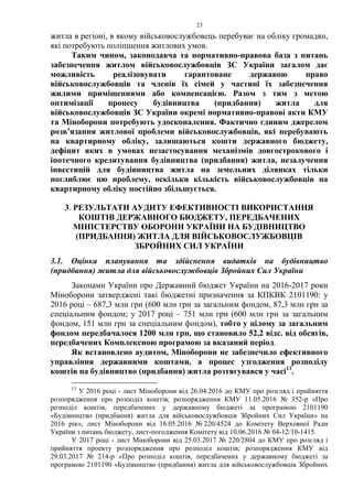 23
житла в регіоні, в якому військовослужбовець перебуває на обліку громадян,
які потребують поліпшення житлових умов.
Таким чином, законодавча та нормативно-правова база з питань
забезпечення житлом військовослужбовців ЗС України загалом дає
можливість реалізовувати гарантоване державою право
військовослужбовців та членів їх сімей у частині їх забезпечення
жилими приміщеннями або компенсацією. Разом з тим з метою
оптимізації процесу будівництва (придбання) житла для
військовослужбовців ЗС України окремі нормативно-правові акти КМУ
та Міноборони потребують удосконалення. Фактично єдиним джерелом
розв’язання житлової проблеми військовослужбовців, які перебувають
на квартирному обліку, залишаються кошти державного бюджету,
дефіцит яких в умовах незастосування механізмів довгострокового і
іпотечного кредитування будівництва (придбання) житла, незалучення
інвестицій для будівництва житла на земельних ділянках тільки
поглиблює цю проблему, оскільки кількість військовослужбовців на
квартирному обліку постійно збільшується.
3. РЕЗУЛЬТАТИ АУДИТУ ЕФЕКТИВНОСТІ ВИКОРИСТАННЯ
КОШТІВ ДЕРЖАВНОГО БЮДЖЕТУ, ПЕРЕДБАЧЕНИХ
МІНІСТЕРСТВУ ОБОРОНИ УКРАЇНИ НА БУДІВНИЦТВО
(ПРИДБАННЯ) ЖИТЛА ДЛЯ ВІЙСЬКОВОСЛУЖБОВЦІВ
ЗБРОЙНИХ СИЛ УКРАЇНИ
3.1. Оцінка планування та здійснення видатків на будівництво
(придбання) житла для військовослужбовців Збройних Сил України
Законами України про Державний бюджет України на 2016-2017 роки
Міноборони затверджені такі бюджетні призначення за КПКВК 2101190: у
2016 році – 687,3 млн грн (600 млн грн за загальним фондом, 87,3 млн грн за
спеціальним фондом; у 2017 році – 751 млн грн (600 млн грн за загальним
фондом, 151 млн грн за спеціальним фондом), тобто у цілому за загальним
фондом передбачалося 1200 млн грн, що становило 52,2 відс. від обсягів,
передбачених Комплексною програмою за вказаний період.
Як встановлено аудитом, Міноборони не забезпечило ефективного
управління державними коштами, а процес узгодження розподілу
коштів на будівництво (придбання) житла розтягувався у часі13
.
13
У 2016 році - лист Міноборони від 26.04.2016 до КМУ про розгляд і прийняття
розпорядження про розподіл коштів; розпорядження КМУ 11.05.2016 № 352-р «Про
розподіл коштів, передбачених у державному бюджеті за програмою 2101190
«Будівництво (придбання) житла для військовослужбовців Збройних Сил України» на
2016 рік», лист Міноборони від 16.05.2016 № 220/4524 до Комітету Верховної Ради
України з питань бюджету, лист-погодження Комітету від 10.06.2016 № 04-12/10-1415.
У 2017 році - лист Міноборони від 25.03.2017 № 220/2804 до КМУ про розгляд і
прийняття проекту розпорядження про розподіл коштів; розпорядження КМУ від
29.03.2017 № 214-р «Про розподіл коштів, передбачених у державному бюджеті за
програмою 2101190 «Будівництво (придбання) житла для військовослужбовців Збройних
 