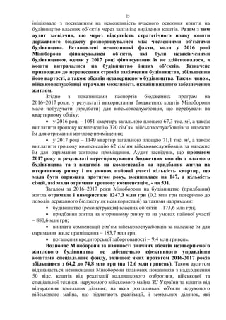 25
ініціювало з посиланням на неможливість вчасного освоєння коштів на
будівництво власних об’єктів через запізніле виділення коштів. Разом з тим
аудит засвідчив, що через відсутність стратегічного плану кошти
державного бюджету розпорошувалися між численними об’єктами
будівництва. Встановлені непоодинокі факти, коли у 2016 році
Міноборони фінансувалися об’єкти, які були незакінченими
будівництвом, однак у 2017 році фінансування їх не здійснювалося, а
кошти витрачалися на будівництво інших об’єктів. Зазначене
призводило до перенесення строків закінчення будівництва, збільшення
його вартості, а також обсягів незавершеного будівництва. Таким чином,
військовослужбовці втрачали можливість якнайшвидшого забезпечення
житлом.
Згідно з показниками паспортів бюджетних програм на
2016–2017 роки, у результаті використання бюджетних коштів Міноборони
мало побудувати (придбати) для військовослужбовців, що перебували на
квартирному обліку:
• у 2016 році – 1051 квартиру загальною площею 67,3 тис. м², а також
виплатити грошову компенсацію 370 сім’ям військовослужбовців за належне
їм для отримання житлове приміщення;
• у 2017 році – 1149 квартир загальною площею 71,1 тис. м², а також
виплатити грошову компенсацію 62 сім’ям військовослужбовців за належне
їм для отримання житлове приміщення. Аудит засвідчив, що протягом
2017 року в результаті переспрямування бюджетних коштів з власного
будівництва та з видатків на компенсацію на придбання житла на
вторинному ринку і на умовах пайової участі кількість квартир, що
мала бути отримана протягом року, зменшилася на 147, а кількість
сімей, які мали отримати грошову компенсацію, - на 531.
Загалом за 2016–2017 роки Міноборони на будівництво (придбання)
житла отримало і використало 1247,3 млн грн (0,2 млн грн повернено до
доходів державного бюджету як невикористані) за такими напрямами:
• будівництво (реконструкція) власних об’єктів – 173,6 млн грн;
• придбання житла на вторинному ринку та на умовах пайової участі
– 880,6 млн грн;
• виплата компенсації сім’ям військовослужбовців за належне їм для
отримання жиле приміщення – 183,7 млн грн;
• погашення кредиторської заборгованості – 9,4 млн гривень.
Водночас Міноборони за наявності значних обсягів незавершеного
житлового будівництва не забезпечило ефективного управління
коштами спеціального фонду, залишок яких протягом 2016-2017 років
збільшився з 64,2 до 74,8 млн грн (на 12,6 млн гривень). Також аудитом
відзначається невиконання Міноборони планових показників з надходження
50 відс. коштів від реалізації надлишкового озброєння, військової та
спеціальної техніки, нерухомого військового майна ЗС України та коштів від
відчуження земельних ділянок, на яких розташовані об'єкти нерухомого
військового майна, що підлягають реалізації, і земельних ділянок, які
 