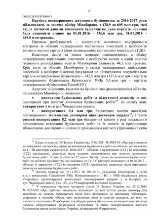 27
(нерезультативно).
Вартість незавершеного житлового будівництва за 2016-2017 роки
збільшилася, за даними обліку Міноборони, з 478,9 до 605 млн грн, тоді
як, за звітними даними замовників будівництва, така вартість повинна
була становити станом на 01.01.2016 – 536,6 млн грн, 01.01.2018 –
649,5 млн гривень.
Причина розбіжностей – відсутність належного внутрішнього
контролю за обліком незавершених капітальних інвестицій у необоротні
активи в частині вартості таких незавершених капітальних інвестицій з ПДВ.
Внаслідок цього та інших помилок невідповідність в обліку
незавершених капітальних інвестицій в необоротні активи в одній системі
головного розпорядника коштів Міноборони становить 44,5 млн гривень.
Крім того, за обліком Міноборони у складі незавершених капітальних
інвестицій в необоротні активи рахувалася не підтверджена документально
вартість незавершеного будівництва – 142,9 млн грн (137,6 млн грн – вартість
незавершеного будівництва Кримського УКБ; 5,3 млн грн – вартість
незавершеного будівництва ГоловКЕУ).
Аудитом здійснених видатків на будівництво (реконструкцію) об’єктів,
що належать Міноборони, виявлено:
• виконання будівельних робіт за відсутності дозволів на них
(декларацій про початок виконання будівельних робіт)17
, на оплату яких
використано 1 млн грн18
бюджетних коштів;
• використання 9,4 млн грн бюджетних коштів внаслідок
протиправного збільшення договірної ціни договорів підряду19
, а також
ризики використання 8,2 млн грн бюджетних коштів у разі подальшого
продовження виконання будівельних робіт та їх оплати за протиправно
збільшеними договірними цінами (з урахуванням вартості утримання служби
17
Згідно зі статтею 36 Закону України від 17.02.2011 № 3038-VI «Про регулювання
містобудівної діяльності», право на виконання будівельних робіт на об'єктах, що належать
до I - III категорій складності (з 10.06.2017 - об'єктах з незначними (СС1) та середніми
(СС2) наслідками), надається після подання повідомлення про початок виконання
будівельних робіт. Згідно зі статтею 37 цього Закону, право на виконання будівельних
робіт на об'єктах будівництва, що належать до IV і V категорії складності (з 10.06.2017 –
об'єктах із середніми (СС2) та значними (СС3) наслідками), надається після отримання
дозволу на виконання будівельних робіт.
18
Договір підряду від 30.11.2017 № 303/36/13, укладений Міноборони в особі
т. в. о. начальника Південного УКБ Помазановського І. Ю. з ТОВ «Будівельна фірма
«Укрінбуд» (реконструкція вивільненої двоповерхової казарми у м. Болграді на
вул. Чапаївської дивізії, буд. 110, під 39-квартирний житловий будинок).
19
У порушення частини четвертої статті 36 Закону України від 25.12.2015
№ 922-VIII «Про публічні закупівлі», відповідно до якої істотні умови договору про
закупівлю не можуть змінюватися після його підписання до виконання зобов'язань
сторонами в повному обсязі, крім визначених цією ж статтею випадків, до яких не
належать застосовані Міноборони для обґрунтування збільшення договірної ціни випадки
надання обґрунтованих розрахунків підрядника та зміна опосередкованої вартості
будівництва житла за регіонами України, затвердженої Мінрегіоном.
 