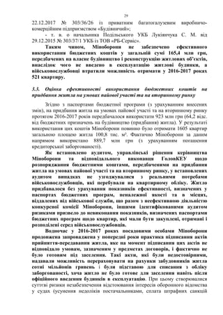29
22.12.2017 № 303/36/26 із приватним багатогалузевим виробничо-
комерційним підприємством «Будівничий»;
- т. в. о начальника Подільського УКБ Лукіянчука С. М. від
29.12.2015 № 303/37/1 УКБ із ТОВ «РБ-Сервіс».
Таким чином, Міноборони не забезпечено ефективного
використання бюджетних коштів у загальній сумі 165,4 млн грн,
передбачених на власне будівництво і реконструкцію житлових об’єктів,
внаслідок чого не введено в експлуатацію житлові будинки, а
військовослужбовці втратили можливість отримати у 2016-2017 роках
521 квартиру.
3.3. Оцінка ефективності використання бюджетних коштів на
придбання житла на умовах пайової участі та на вторинному ринку
Згідно з паспортами бюджетної програми (з урахуванням внесених
змін), на придбання житла на умовах пайової участі та на вторинному ринку
протягом 2016-2017 років передбачалося використати 923 млн грн (64,2 відс.
від бюджетних призначень на будівництво (придбання) житла). У результаті
використання цих коштів Міноборони повинно було отримати 1605 квартир
загальною площею житла 100,8 тис. м². Фактично Міноборони за даним
напрямом використано 889,7 млн грн (з урахуванням погашення
кредиторської заборгованості).
Як встановлено аудитом, управлінські рішення керівництва
Міноборони та відповідального виконавця ГоловКЕУ щодо
розпоряджання бюджетними коштами, передбаченими на придбання
житла на умовах пайової участі та на вторинному ринку, у встановлених
аудитом випадках не узгоджувалися з реальними потребами
військовослужбовців, які перебували на квартирному обліку. Житло
придбавалося без урахування показників ефективності, визначених у
паспортах бюджетних програм, неналежної якості та в місцях,
віддалених від військової служби, що разом з неефективною діяльністю
конкурсної комісії Міноборони, іншими ідентифікованими аудитом
ризиками призвело до невиконання показників, визначених паспортами
бюджетних програм щодо квартир, які мали бути закуплені, отримані і
розподілені серед військовослужбовців.
Водночас у 2016-2017 роках посадовими особами Міноборони
продовжена запроваджена у попередні роки практика підписання актів
прийняття-передавання житла, яке на момент підписання цих актів не
відповідало умовам, зазначеним у предметах договорів, і фактично не
було готовим під заселення. Такі акти, які були недостовірними,
надавали можливість перераховувати на рахунки забудовників житла
сотні мільйонів гривень і були підставою для списання з обліку
заборгованості, хоча житло не було готове для заселення навіть після
офіційного введення будинків в експлуатацію. При цьому створювалися
суттєві ризики незабезпечення відстоювання інтересів оборонного відомства
у судах (усунення недоліків постачальниками, сплата штрафних санкцій
 