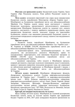 3
ПРЕАМБУЛА
Підстави для проведення аудиту: Бюджетний кодекс України, Закон
України «Про Рахункову палату», План роботи Рахункової палати на
2018 рік.
Мета аудиту: встановити фактичний стан справ щодо використання
бюджетних коштів, передбачених Міністерству оборони України (далі –
Міноборони) на будівництво (придбання) житла для військовослужбовців
Збройних Сил України; надати оцінку щодо своєчасності і повноти
бюджетних надходжень, продуктивності, результативності, економності
використання Міноборони бюджетних коштів на зазначені цілі; оцінити
законність, своєчасність і повноту прийняття управлінських рішень щодо
використання бюджетних коштів, земельних ділянок під інвестиційне
будівництво; оцінити стан виконання рекомендацій Рахункової палати за
результатами попереднього контрольного заходу; оцінити стан внутрішнього
контролю.
Предмет аудиту:
- бюджетні кошти, передбачені Міноборони на будівництво
(придбання) житла для військовослужбовців Збройних Сил України (далі –
ЗС України) за КПКВК 2101190 «Будівництво (придбання) житла для
військовослужбовців Збройних Сил України»;
- нормативно-правові акти, організаційно-розпорядчі та інші
документи, які регламентують діяльність Міноборони, прямо чи
опосередковано характеризують стан виконання бюджетної програми за
КПКВК 2101190 щодо будівництва (придбання) житла для
військовослужбовців ЗС України;
- внутрішнє середовище, тобто існуючі в Міноборони процеси,
операції, регламенти, структури та розподіл повноважень щодо їх виконання,
правила і принципи управління людськими ресурсами тощо, які спрямовані
на забезпечення реалізації закріплених за Міноборони функцій і завдань з
питань будівництва (придбання) житла для військовослужбовців
ЗС України.
Об’єкти аудиту (масштаб): Міноборони (Департамент фінансів,
Департамент внутрішнього аудиту); Головне квартирно-експлуатаційне
управління ЗС України (далі - ГоловКЕУ) та квартирно-експлуатаційні
органи (далі - КЕО): Київське квартирно-експлуатаційне управління;
квартирно-експлуатаційний відділи у містах. Одесі, Львові, Харкові, Дніпрі,
Запоріжжі, Миколаєві, Житомирі, Новоград-Волинська квартирно-
експлуатаційна частина району; управління капітального будівництва:
Центральне територіальне (далі - ЦТ УКБ), Подільське (м. Вінниця), Західне
(м. Львів), Східне (м. Харків), Південне (м. Одеса).
Критерії, які використовувалися під час аудиту:
Щодо відбору об’єктів аудиту: Міноборони як головний розпорядник
бюджетних коштів, якому на підставі законів України про Державний
бюджет України на 2016, 2017 роки затверджені бюджетні призначення на
 