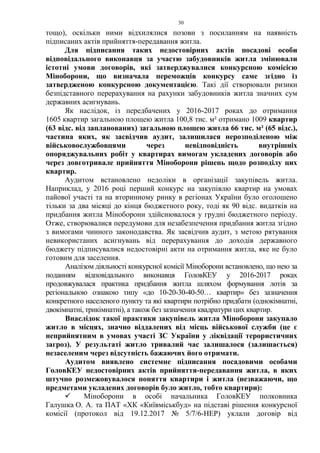 30
тощо), оскільки ними відхилялися позови з посиланням на наявність
підписаних актів прийняття-передавання житла.
Для підписання таких недостовірних актів посадові особи
відповідального виконавця за участю забудовників житла змінювали
істотні умови договорів, які затверджувалися конкурсною комісією
Міноборони, що визначала переможців конкурсу саме згідно із
затвердженою конкурсною документацією. Такі дії створювали ризики
безпідставного перерахування на рахунки забудовників житла значних сум
державних асигнувань.
Як наслідок, із передбачених у 2016-2017 роках до отримання
1605 квартир загальною площею житла 100,8 тис. м² отримано 1009 квартир
(63 відс. від запланованих) загальною площею житла 66 тис. м² (65 відс.),
частина яких, як засвідчив аудит, залишилася нерозподіленою між
військовослужбовцями через невідповідність внутрішніх
опоряджувальних робіт у квартирах вимогам укладених договорів або
через довготривале прийняття Міноборони рішень щодо розподілу цих
квартир.
Аудитом встановлено недоліки в організації закупівель житла.
Наприклад, у 2016 році перший конкурс на закупівлю квартир на умовах
пайової участі та на вторинному ринку в регіонах України було оголошено
тільки за два місяці до кінця бюджетного року, тоді як 90 відс. видатків на
придбання житла Міноборони здійснювалося у грудні бюджетного періоду.
Отже, створювалися передумови для незабезпечення придбання житла згідно
з вимогами чинного законодавства. Як засвідчив аудит, з метою рятування
невикористаних асигнувань від перерахування до доходів державного
бюджету підписувалися недостовірні акти на отримання житла, яке не було
готовим для заселення.
Аналізом діяльності конкурсної комісії Міноборони встановлено, що нею за
поданням відповідального виконавця ГоловКЕУ у 2016-2017 роках
продовжувалася практика придбання житла шляхом формування лотів за
регіональною ознакою типу «до 10-20-30-40-50… квартир» без зазначення
конкретного населеного пункту та які квартири потрібно придбати (однокімнатні,
двокімнатні, трикімнатні), а також без зазначення квадратури цих квартир.
Внаслідок такої практики закупівель житла Міноборони закупало
житло в місцях, значно віддалених від місць військової служби (це є
неприйнятним в умовах участі ЗС України у ліквідації терористичних
загроз). У результаті житло тривалий час залишалося (залишається)
незаселеним через відсутність бажаючих його отримати.
Аудитом виявлено системне підписання посадовими особами
ГоловКЕУ недостовірних актів прийняття-передавання житла, в яких
штучно розмежовувалося поняття квартири і житла (незважаючи, що
предметами укладених договорів було житло, тобто квартири):
 Міноборони в особі начальника ГоловКЕУ полковника
Галушка О. А. та ПАТ «ХК «Київміськбуд» на підставі рішення конкурсної
комісії (протокол від 19.12.2017 № 5/7/6-НЕР) уклали договір від
 