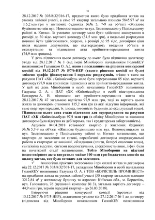 31
28.12.2017 № 303/8/32/316-17, предметом якого було придбання житла на
умовах пайової участі, а саме 95 квартир загальною площею 5845,97 м² на
115,2 млн грн у житлових будинках №№ 5, 7-9 на об’єкті «Житлове
будівництво між вул. Новомостицькою та вул. Замковецькою у Подільському
районі м. Києва». За умовами договору мало бути здійснено авансування в
розмірі до 30 відс. вартості договору (34,5 млн грн), а подальші розрахунки
повинні були здійснюватися, зокрема, в розмірі до 95 відс. договірної ціни
після надання документів, що підтверджують введення об’єкта в
експлуатацію та підписання акта прийняття-передавання житла
(74,9 млн гривень).
У день підписання цього договору до нього було підписано додаткову
угоду від 28.12.2017 № 1 (від імені Міноборони начальником ГоловКЕУ
полковником Галушком О. А.), якою з посиланням на рішення конкурсної
комісії від 19.12.2017 № 5/7/6-НЕР (такого рішення комісії не було)
змінено графік фінансування і порядок розрахунків, згідно з яким на
рахунки ПАТ «ХК «Київміськбуд» мало бути перераховано 85 відс. вартості
договору (97,9 млн грн) після підписання акта прийняття-передавання житла.
У цей же день Міноборони в особі начальника ГоловКЕУ полковника
Галушка О. А. і ПАТ «ХК «Київміськбуд» в особі віце-президента
Бондарева А. В. підписали акт прийняття-передавання житла від
28.12.2017 № 47 загальною вартістю 97,9 млн грн, тоді як вартість цього
житла за договором становила 115,2 млн грн (в акті відсутня інформація, які
саме квартири передані, їх площа, готовність будинків до експлуатації тощо).
Підписання цього акта стало підставою для перерахування на рахунки
ПАТ «ХК «Київміськбуд» 97,9 млн грн (в обліку Міноборони за вказаним
договором була відсутня як дебіторська, так і кредиторська заборгованість).
Аудитом 04.04.2018 готовності квартир у житлових будинках
№ № 5,7-9 на об’єкті «Житлове будівництво між вул. Новомостицькою та
вул. Замковецькою у Подільському районі м. Києва» встановлено, що
квартири до заселення не готові, передбачені договором опоряджувальні
роботи в квартирах не виконані, обладнання (плити, батареї опалення тощо),
сантехніка відсутні, системи водопостачання, електропостачання, ліфти були
на початковій стадії встановлення. Тобто Міноборони на підставі
недостовірного акта витратило майже 100 млн грн бюджетних коштів на
оплату житла, яке було готовим для заселення.
 Аналогічна практика застосована і при оплаті житла за договором
від 22.12.2017 № 303/8/32/301-17, укладеним Міноборони в особі начальника
ГоловКЕУ полковника Галушка О. А. і ТОВ «БОРИСПІЛЬ ПРОМІНВЕСТ»
на придбання житла на умовах пайової участі (50 квартир загальною площею
3212,84 м² у житловому будинку за адресою: Київська обл., м. Бориспіль,
вул. Головатого, 76 (пусковий комплекс № 3), загальна вартість договору –
44,9 млн грн, термін передачі квартир – до 26.03.2018).
Ігноруючи рішення конкурсної комісії (протокол від
13.12.2017 № 5/7/5-НЕР), додатковою угодою від 27.12.2017 № 1 до договору
(підписана від Міноборони начальником ГоловКЕУ полковником
 