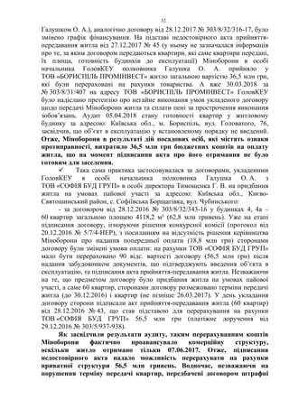 32
Галушком О. А.), аналогічно договору від 28.12.2017 № 303/8/32/316-17, було
змінено графік фінансування. На підставі недостовірного акта прийняття-
передавання житла від 27.12.2017 № 45 (у ньому не зазначалася інформація
про те, за яким договором передаються квартири, які саме квартири передані,
їх площа, готовність будинків до експлуатації) Міноборони в особі
начальника ГоловКЕУ полковника Галушка О. А. прийняло у
ТОВ «БОРИСПІЛЬ ПРОМІНВЕСТ» житло загальною вартістю 36,5 млн грн,
які були перераховані на рахунки товариства. А вже 30.03.2018 за
№ 303/8/31/407 на адресу ТОВ «БОРИСПІЛЬ ПРОМІНВЕСТ» ГоловКЕУ
було надіслано претензію про негайне виконання умов укладеного договору
щодо передачі Міноборони житла та сплати пені за прострочення виконання
зобов’язань. Аудит 05.04.2018 стану готовності квартир у житловому
будинку за адресою: Київська обл., м. Бориспіль, вул. Головатого, 76,
засвідчив, що об’єкт в експлуатацію у встановленому порядку не введений.
Отже, Міноборони в результаті дій посадових осіб, які містять ознаки
протиправності, витратило 36,5 млн грн бюджетних коштів на оплату
житла, що на момент підписання акта про його отримання не було
готовим для заселення.
 Така сама практика застосовувалася за договорами, укладеними
ГоловКЕУ в особі начальника полковника Галушка О. А. з
ТОВ «СОФІЯ БУД ГРУП» в особі директора Тимошенка Г. В. на придбання
житла на умовах пайової участі за адресою: Київська обл., Києво-
Святошинський район, с. Софіївська Борщагівка, вул. Чубинського:
- за договором від 28.12.2016 № 303/8/32/343-16 у будинках 4, 4а –
60 квартир загальною площею 4118,2 м² (62,8 млн гривень). Уже на етапі
підписання договору, ігноруючи рішення конкурсної комісії (протокол від
20.12.2016 № 5/7/4-НЕР), з посиланням на відсутність рішення керівництва
Міноборони про надання попередньої оплати (18,8 млн грн) сторонами
договору були змінені умови оплати: на рахунки ТОВ «СОФІЯ БУД ГРУП»
мало бути перераховано 90 відс. вартості договору (56,5 млн грн) після
надання забудовником документів, що підтверджують введення об’єкта в
експлуатацію, та підписання акта прийняття-передавання житла. Незважаючи
на те, що предметом договору було придбання житла на умовах пайової
участі, а саме 60 квартир, сторонами договору розмежовано терміни передачі
житла (до 30.12.2016) і квартир (не пізніше 26.03.2017). У день укладання
договору сторони підписали акт прийняття-передавання житла (60 квартир)
від 28.12.2016 № 43, що став підставою для перерахування на рахунки
ТОВ «СОФІЯ БУД ГРУП» 56,5 млн грн (платіжне доручення від
29.12.2016 № 303/5/937-938).
Як засвідчили результати аудиту, таким перерахуванням коштів
Міноборони фактично проавансувало комерційну структуру,
оскільки житло отримано тільки 07.06.2017. Отже, підписання
недостовірного акта надало можливість перерахувати на рахунки
приватної структури 56,5 млн гривень. Водночас, незважаючи на
порушення терміну передачі квартир, передбачені договором штрафні
 