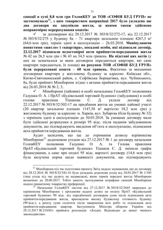 33
санкції в сумі 8,8 млн грн ГоловКЕУ до ТОВ «СОФІЯ БУД ГРУП» не
застосовувало21
, з цим товариством наприкінці 2017 було укладено ще
два договори на закупівлю житла, за якими також здійснено
неправомірне перерахування коштів:
 за договорами від 20.12.2017 № 303/8/32/272-17, від 22.12.2017
№ 303/8/32/275 у будинку 8а – 71 квартира загальною площею 4267,3 м²
(64,6 млн грн), термін здачі в експлуатацію – 26.03.2018. Маніпулюючи
поняттями «житло» і «квартира», посадові особи, які підписали договір,
22.12.2017 підписали недостовірні акти прийняття-передавання житла
№ 42 на 26,5 млн грн і № 43 на 34,5 млн гривень. На підставі цих актів (у
них не зазначалося за яким договором передаються квартири, які саме
квартири передаються, їх площа) на рахунки ТОВ «СОФІЯ БУД ГРУП»
були перераховані кошти – 60 млн гривень. Фактично за вказаними
договорами квартири у житловому будинку за адресою: Київська обл.,
Києво-Святошинський район, с. Софіївська Борщагівка, вул. Чубинського,
8а, були прийняті Міноборони згідно з актами прийняття-передавання житла
від 26.03.2018 № № 2, 3;
 Міноборони (пайовик) в особі начальника ГоловКЕУ полковника
Галушка О. А. і ПрАТ «Будівельний торговий будинок» (забудовник) в особі
голови правління Тішакова С. Д. уклали договір від
22.12.2017 № 303/8/32/302-17 на придбання житла на умовах пайової участі
(20 квартир загальною площею 1147,58 м² вартістю 18,2 млн грн) у
житловому будинку за адресою: м. Харків, вул. Зубарєва (біля будинку № 32)
з терміном здачі в експлуатацію до 30.03.2018. За умовами договору мали
бути здійснені розрахунки в розмірі 95 відс. після надання забудовником
документів, що підтверджують введення об’єкта в експлуатацію, підписання
акта прийняття-передавання житла.
Аудит засвідчив, що ще до отримання дозволу керівництва
Міноборони22
додатковою угодою від 27.12.2017 № 1 до договору начальник
ГоловКЕУ полковник Галушко О. А. та Голова правління
ПрАТ «Будівельний торговий будинок» Тішаков С. Д. змінили графік
фінансування, а саме при оплаті 95 відс. вартості договору (14,6 млн грн)
була вилучена норма щодо наявності документів, що підтверджують
21
Міноборони під час підготовки проекту Звіту надало зауваження, що до договору
від 28.12.2016 № 303/8/32/343-16 була укладена додаткова угода від 24.03.2017 № 1/343
(така угода під час аудиту не надавалася), якою термін передачі житла Міноборони
визначено до 20.06.2017. Тобто замість застосування штрафних санкцій Міноборони
надало приватному товариству преференції.
22
Начальник ГоловКЕУ листом від 27.12.2017 № 303/8/32/2645 звернувся до
керівництва Міноборони з проханням надати дозвіл на оплату ПрАТ «Будівельний
торговий будинок» 90 відс. від передбаченої договором суми після підписання акта
прийняття-передавання житла, враховуючи високу будівельну готовність будинку
(90 відс.), а решту суми сплатити після завершення всіх робіт та підписання акта
прийняття-передавання квартир. Заступником Міністра оборони України від
28.12.2017 № 21830/з прийнята резолюція: «Згоден. Відповідно до вимог чинного
законодавства».
 