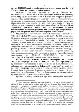38
акт від 20.12.2015, який став підставою для перерахування коштів у сумі
27,2 млн грн на рахунки приватної структури.
Водночас у житловому будинку за адресою: Київська обл.,
смт Ворзель, вул. Леніна, 11-б, на час проведення аудиту із закуплених у
кінці 2015 року 47 квартир на 01.05.2018 отримано ордерів та фактично
заселено військовослужбовцями 31 квартиру, оскільки військовослужбовці,
які отримали оглядові ордери, відмовлялися від запропонованого житла через
віддаленість від місця служби та через відсутність інфраструктури, яка
забезпечує життєздатність у новобудові мікрорайону смт Ворзель. Отже,
Міноборони придбало житло, яке не відповідало потребам
безквартирних військовослужбовців, що свідчило про неефективність
управлінських рішень при здійсненні закупівлі такого житла.
Міноборони в особі начальника ГоловКЕУ полковника Галушка О. А. і
ТОВ «КУА «ДІВОДОР» уклали договір від 20.12.2017 № 2871 на закупівлю
20 квартир загальною площею 869,2 м² у житловому будинку за адресою:
м. Харків, вул. Гвардійців-Широнінців, 29-В, вартістю 16 млн гривень.
Зазначені посадові особи в той же день підписали акт прийняття-передавання
квартир № 36, за яким Міноборони прийняло 20 квартир з оригіналами
документації та ключами, які у свою чергу були передані КЕВ м. Харків для
розподілу. Згідно з актом квартири відповідали вимогам договору і
санітарним нормам щодо житлових приміщень, квартири готові під
заселення, опоряджувальні роботи виконані у повному обсязі. Платіжними
дорученнями від 22.12.2017 № 303/5/705-724 на рахунок
ТОВ «КУА «ДІВОДОР» було перераховано 16 млн гривень.
Як встановлено аудитом, отримані Міноборони ще у грудні
2017 року квартири станом на 13.04.2018 не були придатні для
проживання та залишалися не заселеними військовослужбовцями, що
свідчило про недостовірність інформації, зазначеної в акті про
прийняття квартир. Так, на момент проведення аудиту територія навколо
будинку була огороджена будівельним парканом, а в самому будинку
проводилися оздоблювальні роботи. На будівельному майданчику навколо
будинку велися роботи з благоустрою території.
Будинок, в якому знаходяться придбані Міноборони квартири29
,
29
Огляд зазначених квартир засвідчив що стеля та стіни не заштукатурені, на
підлозі бетонна стяжка, яка в окремих квартирах потріскалась. При цьому фактично
проведені у квартирах опоряджувальні роботи неповною мірою відповідають
передбаченим Переліком робіт до договору. Так, у квартирах відсутні радіо-, телевізійні
та телефонні розетки, не здійснено оздоблювальні роботи балконів та лоджій. Крім того,
оглядом квартир встановлено недоліки у якості проведених внутрішніх опоряджувальних
робіт. Так, у квартирах № 4, 5, 6 лінолеум деформований на швах, внаслідок чого
утворився отвір між двома частинами покриття. У квартирах № 55 та 57 від вологи
утворилася іржа навколо вікон на відкосах та, як наслідок, пошкоджено фарбування. У
квартирі № 63 стіни по периметру вологі, у квартирі присутній запах сирості, дверні
лиштви від вологи деформовано. У квартирах № 61 на кухні та № 173 у ванній кімнаті не
закріплено розетки, вимикача. У квартирах № 153 та 173 не вмикається електричне
живлення двоконтурного котла. У квартирі № 175, розташованій на останньому поверсі,
 