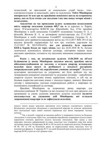39
незаселений, не приєднаний до комунальних служб (водо-, газо-,
електропостачання та каналізації), ліфти не підключено. Тобто Міноборони
використало 16 млн грн на придбання неякісного житла на вторинному
ринку, яке не було готове для заселення і яке вже понад чотири місяці є
незаселеним.
Аналогічно на час проведення аудиту залишалися незаселеними
шість квартир загальною площею 405,7 кв. м за адресою: м. Харків,
просп. П’ятдесятиріччя ВЛКСМ (пр. Ювілейний), буд. 67-Б, придбані
Міноборони в особі начальника ГоловКЕУ полковника Галушка О. А. у
фізособи Жиляєва К. А. за договорами купівлі-продажу від 27.11.2017.
Міноборони в особі начальника ГоловКЕУ полковника Галушка О. А.
підписано акти прийняття-передавання житла від 14.12.2017 №№ 29/1-6 (на
рахунок фізособи перераховано 6,6 млн грн, платіжне доручення від
15.12.2017 № 303/5/650-655), яке для розподілу було передано
КЕВ м. Харків більш як через місяць (акт від 26.01.2018 № 5). Актами
зазначалося відповідність вимогам договору, санітарним нормам щодо
житлових приміщень, готовність під заселення, виконання опоряджувальних
робіт.
Разом з тим, як встановлено аудитом 13.04.2018 на об’єкті
будівництва (у якому Міноборони закупило житло), придбане житло
військовослужбовцями не заселено, а оглядом квартир встановлено
недоліки щодо якості та розбіжності у кількості внутрішніх
опоряджувальних робіт від передбачених умовами договорів30
. Водночас
аудиторами наголошується на упущеннях, які були зроблені під час
затвердження конкурсної документації та укладання договору – передбачено
покриття підлоги житлових кімнат керамічною плиткою, в той час як
базовим покриттям житлових кімнат є лінолеум (паркет, ламінат). Фактично
договір є невиконаним, оскільки опоряджувальні роботи у квартирах не
відповідають специфікації до договору.
Придбані Міноборони на вторинному ринку квартири для
військовослужбовців ЗС України (за які сплачено 6,6 млн грн) придатні для
проживання за умови усунення виявлених аудитом недоліків (аудитом
наголошується на упущеннях осіб Міноборони, які оглядали
запропоновані квартири та не зафіксували недоліки).
підлога залита водою внаслідок протікання стелі (навколо електричного патрона).
Встановлене сантехнічне обладнання в однокімнатній квартирі не дозволяє проведення
його експлуатації через наявні зовнішні перешкоди (кут ванни перекриває частину
унітазу).
30
Так, в жодній з квартир не виконано роботи із покривання підлоги на балконах
лінолеумом із плінтусами. Крім того, договорами передбачено покривання підлоги кімнат
керамічною плиткою, фактично підлога застелена лінолеумом. При цьому у всіх
квартирах лінолеум деформований на швах, унаслідок чого утворився отвір між двома
частинами покриття. В квартирах № 80 та 185 на кухні не закріплено розетки. В квартирах
№ 80, 185 та 195 на балконних рамах не відрегульовані вікна, внаслідок чого не
відчиняється фрамуга. У квартирі № 71 на одній балконній рамі взагалі відсутня ручка. У
квартирі № 80 у кухні на стіні тріщина тощо.
 