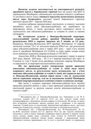 40
Водночас аудитом наголошується на довготривалості розподілу
придбаного житла у Харківському гарнізоні (під час аудиту між КЕО та
керівництвом Міноборони здійснювалося погодження кількості службового
та постійного житла тощо), наявності передумов несвоєчасного розподілу
житла через бездіяльність житлової комісії Харківського гарнізону
протягом грудня 2017 – березня 2018 року.
Аудитом вибірково проаналізовано своєчасність та повноту заселення
придбаного житла серед військовослужбовців, які перебувають на
квартирному обліку, а також досліджено якість отриманого житла та
задоволеність ним військовослужбовцями та членами їх сімей за іншими
договорами.
Як встановлено аудитом у Новоград-Волинській квартирно-
експлуатаційній частині району, придбані Міноборони квартири
розподілялись КЕО в окремих випадках від 5 місяців до 1,5 року.
Наприклад, Новоград-Волинською КЕЧ придбані Міноборони 12 квартир
загальною площею 731,1 м² загальною вартістю 9546,4 тис. грн розподілено
серед військовослужбовців лише у червні 2017 року – через п’ять місяців
після їх придбання Міноборони (21.12.2016) та через майже чотири місяці
після отримання зазначених квартир на баланс (17.01.2017).
Аналогічно, КЕВ м. Житомир розподілено квартири у червні та вересні
2017 року, березні 2018 року – 50, 2 та 7 квартир відповідно або через 6,
9 місяців та 1 рік 3 місяці після придбання зазначених квартир Міноборони
та передання їх до квартирно-експлуатаційних органів.
Під час проведення аудиту контрольною групою проведено
опитування військовослужбовців та членів їх сімей щодо якості
одержаного житла, за результатами якого встановлено, що з п’яти
опитаних військовослужбовців та членів їх сімей, які одержали житло в
м. Новоград-Волинський, повною мірою жоден з них не задоволений
якістю отриманих квартир, тоді як за висновками комісій Міноборони
отримані квартири відповідали технічним умовам та вимогам договору.
При цьому у чотирьох квартирах військовослужбовці були змушені
проводити ремонтні роботи, у двох з яких проведено (проводиться) повний
капітальний ремонт за рахунок власних коштів військовослужбовців та
членів їх сімей31
.
31
Житомирська обл., м. Новоград-Волинський, вул. Тимошенка, 2, кв. № 8,
загальною площею 65,7 м², вартістю 911,9 тис грн: відсутні газова плита
(чотириконфорочна з вбудованою духовою шафою) та світильники. На місцях, де мають
бути встановлені світильники, звисали електрод роти з патронами, в які вкручені
лампочки. Газовий котел не підключений. Документація (сертифікати якості, дані щодо
повірки) на газовий котел, електро-, газовий лічильники та лічильник води відсутні.
Житомирська обл., м. Новоград-Волинський, вул. М. Рокосовського, № 22,
кв. № 48, загальною площею 43,5 м², вартістю 591,6 тис грн: відсутні умивальник,
світильник в одній із кімнат. Квартира потребувала повного ремонту із заміною газової
плити, вхідних дверей, вікон, сантехніки тощо. Станом на 25.04.2018 родиною
військовослужбовця здійснено повний ремонт квартири з опорядженням ванни
керамічною плиткою, вирівнювання стін та стелі в туалетній кімнаті та опорядження
 