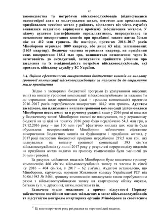 42
законодавства та потребами військовослужбовців (підписувалися
недостовірні акти та оплачувалося житло, неготове для проживання,
придбавалося неякісне житло у районах, віддалених від місць служби)
виявилася нездатною вирішувати проблему забезпечення житлом. У
цілому аудитом ідентифіковано нерезультативне, непродуктивне та
неекономне використання коштів при придбанні такого житла більш
ніж на 412 млн гривень. Як наслідок, протягом 2016–2017 років
Міноборони отримало 1009 квартир, або лише 63 відс. запланованих
(1605 квартир). Водночас частина отриманих квартир, на придбання
яких використано 168,4 млн грн, залишається незаселеною через їх
неготовність до експлуатації, затягування прийняття рішення про
заселення та їх невідповідність потребам військовослужбовців, які
проходять військову службу у ЗС України.
3.4. Оцінка ефективності використання бюджетних коштів на виплату
грошової компенсації військовослужбовцям за належне їм до отримання
жиле приміщення
Згідно з паспортами бюджетної програми (з урахуванням внесених
змін) на виплату грошової компенсації військовослужбовцям за належне їм
до отримання жиле приміщення (далі – грошова компенсація) протягом
2016–2017 років передбачалося використати 184,2 млн гривень. Аудитом
засвідчено, що планування виплати грошової компенсації здійснювалося
Міноборони несистемно та в ручному режимі: якщо у 2016 році ці видатки
у бюджетному запиті Міноборони взагалі не планувалися, то у державному
бюджеті на ці цілі на початку 2016 року було передбачено 54,3 млн грн, а
28.12.2016 року – ще 100 млн грн32
(фактично виплата цих коштів була
обумовлена неспроможністю Міноборони забезпечити ефективне
використання бюджетних коштів на будівництво і придбання житла), у
2017 році паспортом бюджетної програми передбачено 219,5 млн грн, які
планувалися на виплату грошової компенсації 593 сім’ям
військовослужбовців (у липні 2017 року у результаті перерозподілу видатків
на придбання житла видатки на грошову компенсацію були зменшені до
30 млн гривень).
За рахунок здійснених видатків Міноборони було виплачено грошову
компенсацію 466 сім’ям військовослужбовців запасу та членам їх сімей
(у 2016 – 404 сім’ям, у 2017 – 62 сім’ям). Аудитом встановлено, що
Міноборони, керуючись нормами Житлового кодексу Української РСР від
30.06.1983 № 5464, грошову компенсацію виплачувало також перебуваючим
разом з військовослужбовцями запасу на квартирному обліку онукам,
батькам (у т. ч. дружини), зятям, невісткам та ін.
Зазначене стало можливим з причин відсутності Порядку
забезпечення постійним житлом звільнених в запас військовослужбовців
та відсутністю контролю квартирних органів Міноборони за своєчасним
32
Ці кошти протягом року рахувалися як нерозподілені видатки.
 