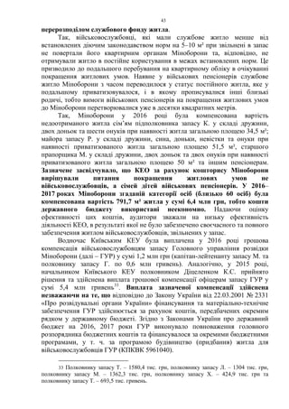 43
перерозподілом службового фонду житла.
Так, військовослужбовці, які мали службове житло менше від
встановлених діючим законодавством норм на 5–10 м² при звільнені в запас
не повертали його квартирним органам Міноборони та, відповідно, не
отримували житло в постійне користування в межах встановлених норм. Це
призводило до подальшого перебування на квартирному обліку в очікуванні
покращення житлових умов. Наявне у військових пенсіонерів службове
житло Міноборони з часом переводилося у статус постійного житла, яке у
подальшому приватизовувалося, і в якому прописувалися інші близькі
родичі, тобто вимоги військових пенсіонерів на покращення житлових умов
до Міноборони перетворювалися уже в десятки квадратних метрів.
Так, Міноборони у 2016 році була компенсована вартість
недоотриманого житла сім’ям підполковника запасу К. у складі дружини,
двох доньок та шести онуків при наявності житла загальною площею 34,5 м²;
майора запасу Р. у складі дружини, сина, доньки, невістки та онуки при
наявності приватизованого житла загальною площею 51,5 м², старшого
прапорщика М. у складі дружини, двох доньок та двох онуків при наявності
приватизованого житла загальною площею 50 м² та іншим пенсіонерам.
Зазначене засвідчувало, що КЕО за рахунок кошторису Міноборони
вирішували питання покращення житлових умов не
військовослужбовців, а сімей дітей військових пенсіонерів. У 2016–
2017 роках Міноборони згаданій категорії осіб (близько 60 осіб) була
компенсована вартість 791,7 м² житла у сумі 6,4 млн грн, тобто кошти
державного бюджету використані неекономно. Надаючи оцінку
ефективності цих коштів, аудитори зважали на низьку ефективність
діяльності КЕО, в результаті якої не було забезпечено своєчасного та повного
забезпечення житлом військовослужбовців, звільнених у запас.
Водночас Київським КЕУ була виплачена у 2016 році грошова
компенсація військовослужбовцям запасу Головного управління розвідки
Міноборони (далі – ГУР) у сумі 1,2 млн грн (капітан-лейтенанту запасу М. та
полковнику запасу Г. по 0,6 млн гривень). Аналогічно, у 2015 році,
начальником Київського КЕУ полковником Діцеленком К.С. прийнято
рішення та здійснена виплата грошової компенсації офіцерам запасу ГУР у
сумі 5,4 млн гривень33
. Виплата зазначеної компенсації здійснена
незважаючи на те, що відповідно до Закону України від 22.03.2001 № 2331
«Про розвідувальні органи України» фінансування та матеріально-технічне
забезпечення ГУР здійснюється за рахунок коштів, передбачених окремим
рядком у державному бюджеті. Згідно з Законами України про державний
бюджет на 2016, 2017 роки ГУР виконувало повноваження головного
розпорядника бюджетних коштів та фінансувалося за окремими бюджетними
програмами, у т. ч. за програмою будівництво (придбання) житла для
військовослужбовців ГУР (КПКВК 5961040).
33 Полковнику запасу Т. – 1580,4 тис. грн, полковнику запасу Л. – 1304 тис. грн,
полковнику запасу М. – 1362,3 тис. грн, полковнику запасу Х. – 424,9 тис. грн та
полковнику запасу Т. – 693,5 тис. гривень.
 