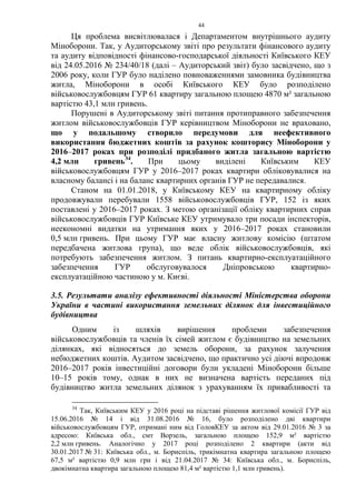 44
Ця проблема висвітлювалася і Департаментом внутрішнього аудиту
Міноборони. Так, у Аудиторському звіті про результати фінансового аудиту
та аудиту відповідності фінансово-господарської діяльності Київського КЕУ
від 24.05.2016 № 234/40/18 (далі – Аудиторський звіт) було засвідчено, що з
2006 року, коли ГУР було наділено повноваженнями замовника будівництва
житла, Міноборони в особі Київського КЕУ було розподілено
військовослужбовцям ГУР 61 квартиру загальною площею 4870 м² загальною
вартістю 43,1 млн гривень.
Порушені в Аудиторському звіті питання протиправного забезпечення
житлом військовослужбовців ГУР керівництвом Міноборони не враховано,
що у подальшому створило передумови для неефективного
використання бюджетних коштів за рахунок кошторису Міноборони у
2016–2017 роках при розподілі придбаного житла загальною вартістю
4,2 млн гривень34
. При цьому виділені Київським КЕУ
військовослужбовцям ГУР у 2016–2017 роках квартири обліковувалися на
власному балансі і на баланс квартирних органів ГУР не передавалися.
Станом на 01.01.2018, у Київському КЕУ на квартирному обліку
продовжували перебували 1558 військовослужбовців ГУР, 152 із яких
поставлені у 2016–2017 роках. З метою організації обліку квартирних справ
військовослужбовців ГУР Київське КЕУ утримувало три посади інспекторів,
неекономні видатки на утримання яких у 2016–2017 роках становили
0,5 млн гривень. При цьому ГУР має власну житлову комісію (штатом
передбачена житлова група), що веде облік військовослужбовців, які
потребують забезпечення житлом. З питань квартирно-експлуатаційного
забезпечення ГУР обслуговувалося Дніпровською квартирно-
експлуатаційною частиною у м. Києві.
3.5. Результати аналізу ефективності діяльності Міністерства оборони
України в частині використання земельних ділянок для інвестиційного
будівництва
Одним із шляхів вирішення проблеми забезпечення
військовослужбовців та членів їх сімей житлом є будівництво на земельних
ділянках, які відносяться до земель оборони, за рахунок залучення
небюджетних коштів. Аудитом засвідчено, що практично усі діючі впродовж
2016–2017 років інвестиційні договори були укладені Міноборони більше
10–15 років тому, однак в них не визначена вартість переданих під
будівництво житла земельних ділянок з урахуванням їх привабливості та
34
Так, Київським КЕУ у 2016 році на підставі рішення житлової комісії ГУР від
15.06.2016 № 14 і від 31.08.2016 № 16, було розподілено дві квартири
військовослужбовцям ГУР, отримані ним від ГоловКЕУ за актом від 29.01.2016 № 3 за
адресою: Київська обл., смт Ворзель, загальною площею 152,9 м² вартістю
2,2 млн гривень. Аналогічно у 2017 році розподілено 2 квартири (акти від
30.01.2017 № 31: Київська обл., м. Бориспіль, трикімнатна квартира загальною площею
67,5 м² вартістю 0,9 млн грн і від 21.04.2017 № 34: Київська обл., м. Бориспіль,
двокімнатна квартира загальною площею 81,4 м² вартістю 1,1 млн гривень).
 