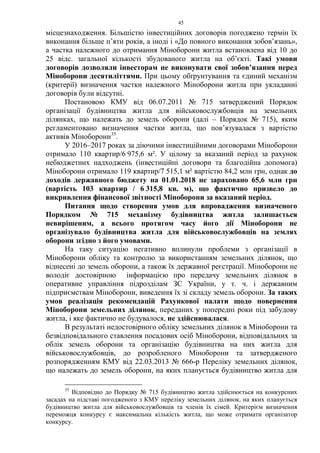 45
місцезнаходження. Більшістю інвестиційних договорів погоджено термін їх
виконання більше п’яти років, а іноді і «До повного виконання зобов’язань»,
а частка належного до отримання Міноборони житла встановлена від 10 до
25 відс. загальної кількості збудованого житла на об’єкті. Такі умови
договорів дозволяли інвесторам не виконувати свої зобов’язання перед
Міноборони десятиліттями. При цьому обґрунтування та єдиний механізм
(критерії) визначення частки належного Міноборони житла при укладанні
договорів були відсутні.
Постановою КМУ від 06.07.2011 № 715 затверджений Порядок
організації будівництва житла для військовослужбовців на земельних
ділянках, що належать до земель оборони (далі – Порядок № 715), яким
регламентовано визначення частки житла, що пов’язувалася з вартістю
активів Міноборони35
.
У 2016–2017 роках за діючими інвестиційними договорами Міноборони
отримало 110 квартир/6 975,6 м². У цілому за вказаний період за рахунок
небюджетних надходжень (інвестиційні договори та благодійна допомога)
Міноборони отримало 119 квартир/7 515,1 м² вартістю 84,2 млн грн, однак до
доходів державного бюджету на 01.01.2018 не зараховано 65,6 млн грн
(вартість 103 квартир / 6 315,8 кв. м), що фактично призвело до
викривлення фінансової звітності Міноборони за вказаний період.
Питання щодо створення умов для впровадження визначеного
Порядком № 715 механізму будівництва житла залишається
невирішеним, а всього протягом часу його дії Міноборони не
організувало будівництва житла для військовослужбовців на землях
оборони згідно з його умовами.
На таку ситуацію негативно вплинули проблеми з організації в
Міноборони обліку та контролю за використанням земельних ділянок, що
віднесені до земель оборони, а також їх державної реєстрації. Міноборони не
володіє достовірною інформацією про передачу земельних ділянок в
оперативне управління підрозділам ЗС України, у т. ч. і державним
підприємствам Міноборони, виведення їх зі складу земель оборони. За таких
умов реалізація рекомендацій Рахункової палати щодо повернення
Міноборони земельних ділянок, переданих у попередні роки під забудову
житла, і яке фактично не будувалося, не здійснювалася.
В результаті недостовірного обліку земельних ділянок в Міноборони та
безвідповідального ставлення посадових осіб Міноборони, відповідальних за
облік земель оборони та організацію будівництва на них житла для
військовослужбовців, до розробленого Міноборони та затвердженого
розпорядженням КМУ від 22.03.2013 № 666-р Переліку земельних ділянок,
що належать до земель оборони, на яких планується будівництво житла для
35
Відповідно до Порядку № 715 будівництво житла здійснюється на конкурсних
засадах на підставі погодженого з КМУ переліку земельних ділянок, на яких планується
будівництво житла для військовослужбовців та членів їх сімей. Критерієм визначення
переможця конкурсу є максимальна кількість житла, що може отримати організатор
конкурсу.
 