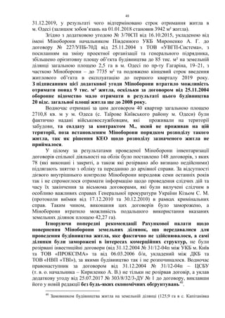 48
31.12.2019, у результаті чого відтерміновано строк отримання житла в
м. Одесі (залишок зобов’язань на 01.01.2018 становив 3942 м² житла).
Згідно з додатковою угодою № 3/70СП від 16.10.2015, укладеною від
імені Міноборони начальником Південного УКБ Мироненко А. Г. до
договору № 227/УПБ-70Д від 25.11.2004 з ТОВ «УВГП-Система», з
посиланням на зміну проектної організації та генерального підрядника,
збільшено орієнтовну площу об’єкта будівництва до 85 тис. м² на земельній
ділянці загальною площею 2,5 га в м. Одесі по пр-ту Гагаріна, 19–21, з
часткою Міноборони – до 7735 м² та подовжено кінцевий строк введення
житлового об’єкта в експлуатацію до першого кварталу 2019 року.
З підписанням цієї додаткової угоди Міноборони втратило можливість
отримати понад 9 тис. м² житла, оскільки за договором від 25.11.2004
оборонне відомство мало отримати в результаті цього будівництва
20 відс. загальної площі житла ще до 2008 року.
Водночас отримані за цим договором 40 квартир загальною площею
2710,8 кв. м у м. Одеса (с. Таїрове Київського району м. Одеси) були
фактично надані військовослужбовцям, які проживали на території
забудови, та солдату за контрактом М., який не проживав на цій
території, поза встановленим Міноборони порядком розподілу такого
житла, так як рішення КЕО щодо розподілу зазначеного житла не
приймалося.
У цілому за результатами проведеної Міноборони інвентаризації
договорів спільної діяльності на облік було поставлено 148 договорів, з яких
78 (які виконані і закриті, а також які розірвано або визнано недійсними)
підлягають зняттю з обліку та переданню до архівної справи. За відсутності
дієвого внутрішнього контролю Міноборони впродовж семи останніх років
так і не спромоглося отримати інформацію щодо проведення слідчих дій та
часу їх закінчення за вісьмома договорами, які були вилучені слідчим в
особливо важливих справах Генеральної прокуратури України Кізьом С. М.
(протоколи виїмки від 17.12.2010 та 30.12.2010) в рамках кримінальних
справ. Таким чином, виконання цих договорів було заморожено, а
Міноборони втратило можливість подальшого використання вказаних
земельних ділянок площею 42,27 га).
Ігноруючи попередні рекомендації Рахункової палати щодо
повернення Міноборони земельних ділянок, що передавалися для
проведення будівництва житла, яке фактично не здійснювалося, а самі
ділянки були заморожені в інтересах комерційних структур, не були
розірвані інвестиційні договори (від 31.12.2004 № 31/12-04п між УКБ м. Київ
та ТОВ «ПРОКСІМА» та від 06.03.2006 б/н, укладений між ДКБ та
ТОВ «НВП «ТВІ»), за якими будівництво так і не розпочиналося. Водночас
правонаступник за договором від 31.12.2004 № 31/12-04п – ЦСБУ
(т. в. о. начальника – Кириленко А. В.) не тільки не розірвав договір, а уклав
додаткову угоду від 25.07.2017 № 303/8/32/3-ДУ № 1 до договору, виклавши
його у новій редакції без будь-яких економічних обґрунтувань40
.
40
Замовником будівництва житла на земельній ділянці (125,9 га в с. Капітанівка
 