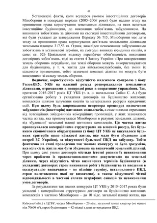 49
Установлені факти, коли всупереч умовам інвестиційних договорів
Міноборони в попередні періоди (2005–2006 роки) було надано згоду на
припинення права користування земельними ділянками, на яких ведеться
інвестиційне будівництво, до виконання зобов’язань забудовником. На
виконання зобов’язань за діючими на сьогодні інвестиційними договорами,
які були укладені до затвердження Порядку № 715, Міноборони має дати
згоду на припинення права користування дев’ятьма земельними ділянками
загальною площею 317,53 га. Однак, внаслідок невиконання забудовниками
зобов’язань в установлені терміни, на сьогодні виникла юридична колізія, а
саме: ст. 526 Цивільного кодексу передбачає обов’язковість виконання
договірних зобов’язань, тоді як стаття 4 Закону України «Про використання
земель оборони» передбачає, що землі оборони можуть використовуватися
для будівництва, у т. ч. житла для військовослужбовців, без зміни їх
цільового призначення, тобто зазначені земельні ділянки не можуть бути
виведеними зі складу земель оборони.
Водночас, користуючись відсутністю належного контролю з боку
ГоловКЕУ, УКБ на власний розсуд розпоряджалися земельними
ділянками, отриманими в попередні роки в оперативне управління. Так,
протягом 2015–2017 років ЦТ УКБ (т. в. о. начальника Собан С. А.) було
організовано роботу з укладення договорів на будівництво житлових
комплексів шляхом залучення коштів та матеріальних ресурсів юридичних
осіб. При цьому була запроваджена непрозора процедура визначення
забудовників (інвесторів) житлових комплексів, а саме шляхом отримання
від потенційних забудовників комерційних пропозицій, у яких зазначалася
частка житла, яка пропонувалася Міноборони в рахунок земельних ділянок,
від збудованої загальної площі житлових комплексів. Ця частка житла
пропонувалася комерційними структурами на власний розсуд, без будь-
якого економічного обґрунтування (з боку ЦТ УКБ не висувалося будь-
яких критеріїв щодо кількості житла, яке мало бути збудовано для
потреб ЗС України), за відсутності будь-якої ПКД на забудову. Тобто
фактично на етапі проведення так званого конкурсу не було зрозуміло,
яка кількість житла має бути збудована на визначеній земельній ділянці.
При цьому самі умови договорів містили істотні ризики їх невиконання
через проблеми із правовстановлюючими документами на земельні
ділянки, через відсутність чітко визначених термінів будівництва (в
укладених договорах строк виконання робіт з будівництва та введення в
експлуатацію визначався – не пізніше терміну, встановленого ПКД,
строк виготовлення якої не визначено), а також відсутності чіткої
відповідальності в частині сплати штрафних санкцій за невиконання
умов договорів.
За результатами так званих конкурсів ЦТ УКБ у 2015–2017 роках були
укладені з комерційними структурами договори на будівництво житлових
комплексів з часткою Міноборони – до 10 відс. загальної площі житла, що
Київської обл.) є ЦСБУ, частка Міноборони – 20 відс. загальної площі квартир (не менше
ніж 70600 м²), строк будівництва – 42 місяці з дати затвердження ПКД.
 