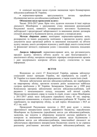 5
• соціальні наслідки щодо ступеня зменшення черги безквартирних
військовослужбовців ЗС України;
• нормативно-правова врегульованість питань придбання
(будівництва) житла для військовослужбовців ЗС України.
Обмеження щодо проведення аудиту:
Часові: 2016-2017 роки. Крім того, аудитом охоплено й інші періоди
діяльності Міноборони з урахуванням стану виконання рекомендацій
Рахункової палати, наявності незавершеного житлового будівництва,
дебіторської і кредиторської заборгованості та виконання діючих договорів
спільної діяльності у будівництві житла, укладених у попередні роки.
Методи збирання даних: моніторинг нормативно-правових актів,
розпорядчих та інших документів, пов'язаних з предметом аудиту; аналіз
документів щодо організації роботи та виконання покладених на об'єкти
аудиту завдань; аналіз договірних відносин у даній сфері; аналіз статистичної
та фінансової звітності; отримання усних і письмових пояснень посадових
осіб.
Джерела інформації: нормативно-правові акти, що регламентують
предмет аудиту; звітність об'єкта аудиту та дані бухгалтерського і
аналітичного обліку; матеріали попередніх перевірок контролюючих органів
і дані внутрішнього контролю об'єкта аудиту; статистична та інша
інформація.
ВСТУП
Відповідно до статті 17 Конституції України, держава забезпечує
соціальний захист громадян України, які перебувають на службі у
ЗС України та в інших військових формуваннях, а також членів їхніх сімей.
Питання забезпечення житлом військовослужбовців, які перебувають
на квартирному обліку, протягом останніх років залишається найбільш
гострою проблемою у ЗС України. Затверджена Урядом ще у 1999 році
Комплексна програма забезпечення житлом військовослужбовців, осіб
рядового і начальницького складу, посадових осіб митної служби,
Міністерства внутрішніх справ та членів їх сімей, згідно з якою Міноборони
у 2011-2017 роках мало побудувати (придбати) понад 45 тис. квартир,
залишилася невиконаною, а кількість військовослужбовців ЗС України, які
перебувають на квартирному обліку, за цей період збільшилася з 44,9 до
47,1 тис. осіб.
Проведений Рахунковою палатою у 2015 році аудит з питань
ефективності використання коштів державного бюджетну, передбачених
Міноборони на будівництво (придбання) житла для військовослужбовців,
засвідчив, що існуюча в оборонному відомстві система прийняття та
контролю за виконанням управлінських рішень щодо будівництва і
придбання житла для військовослужбовців, інвестиційної діяльності не
забезпечувала ефективного використання бюджетних коштів та не сприяла
реальному розв’язанню житлової проблеми військовослужбовців, що
 