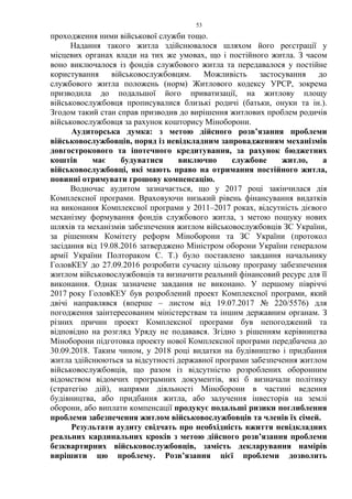 53
проходження ними військової служби тощо.
Надання такого житла здійснювалося шляхом його реєстрації у
місцевих органах влади на тих же умовах, що і постійного житла. З часом
воно виключалося із фондів службового житла та передавалося у постійне
користування військовослужбовцям. Можливість застосування до
службового житла положень (норм) Житлового кодексу УРСР, зокрема
призводила до подальшої його приватизації, на житлову площу
військовослужбовця прописувалися близькі родичі (батьки, онуки та ін.).
Згодом такий стан справ призводив до вирішення житлових проблем родичів
військовослужбовця за рахунок кошторису Міноборони.
Аудиторська думка: з метою дійсного розв’язання проблеми
військовослужбовців, поряд із невідкладним запровадженням механізмів
довгострокового та іпотечного кредитування, за рахунок бюджетних
коштів має будуватися виключно службове житло, а
військовослужбовці, які мають право на отримання постійного житла,
повинні отримувати грошову компенсацію.
Водночас аудитом зазначається, що у 2017 році закінчилася дія
Комплексної програми. Враховуючи низький рівень фінансування видатків
на виконання Комплексної програми у 2011–2017 роках, відсутність дієвого
механізму формування фондів службового житла, з метою пошуку нових
шляхів та механізмів забезпечення житлом військовослужбовців ЗС України,
за рішенням Комітету реформ Міноборони та ЗС України (протокол
засідання від 19.08.2016 затверджено Міністром оборони України генералом
армії України Полтораком С. Т.) було поставлено завдання начальнику
ГоловКЕУ до 27.09.2016 розробити сучасну цільову програму забезпечення
житлом військовослужбовців та визначити реальний фінансовий ресурс для її
виконання. Однак зазначене завдання не виконано. У першому півріччі
2017 року ГоловКЕУ був розроблений проект Комплексної програми, який
двічі направлявся (вперше – листом від 19.07.2017 № 220/5576) для
погодження заінтересованим міністерствам та іншим державним органам. З
різних причин проект Комплексної програми був непогоджений та
відповідно на розгляд Уряду не подавався. Згідно з рішенням керівництва
Міноборони підготовка проекту нової Комплексної програми передбачена до
30.09.2018. Таким чином, у 2018 році видатки на будівництво і придбання
житла здійснюються за відсутності державної програми забезпечення житлом
військовослужбовців, що разом із відсутністю розроблених оборонним
відомством відомчих програмних документів, які б визначали політику
(стратегію дій), напрями діяльності Міноборони в частині ведення
будівництва, або придбання житла, або залучення інвесторів на землі
оборони, або виплати компенсації продукує подальші ризики поглиблення
проблеми забезпечення житлом військовослужбовців та членів їх сімей.
Результати аудиту свідчать про необхідність вжиття невідкладних
реальних кардинальних кроків з метою дійсного розв’язання проблеми
безквартирних військовослужбовців, замість декларування намірів
вирішити цю проблему. Розв’язання цієї проблеми дозволить
 