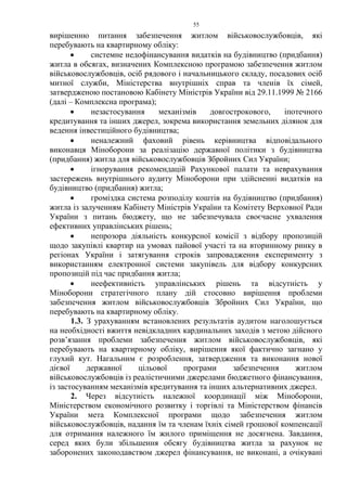 55
вирішенню питання забезпечення житлом військовослужбовців, які
перебувають на квартирному обліку:
• системне недофінансування видатків на будівництво (придбання)
житла в обсягах, визначених Комплексною програмою забезпечення житлом
військовослужбовців, осіб рядового і начальницького складу, посадових осіб
митної служби, Міністерства внутрішніх справ та членів їх сімей,
затвердженою постановою Кабінету Міністрів України від 29.11.1999 № 2166
(далі – Комплексна програма);
• незастосування механізмів довгострокового, іпотечного
кредитування та інших джерел, зокрема використання земельних ділянок для
ведення інвестиційного будівництва;
• неналежний фаховий рівень керівництва відповідального
виконавця Міноборони за реалізацію державної політики з будівництва
(придбання) житла для військовослужбовців Збройних Сил України;
• ігнорування рекомендацій Рахункової палати та неврахування
застережень внутрішнього аудиту Міноборони при здійсненні видатків на
будівництво (придбання) житла;
• громіздка система розподілу коштів на будівництво (придбання)
житла із залученням Кабінету Міністрів України та Комітету Верховної Ради
України з питань бюджету, що не забезпечувала своєчасне ухвалення
ефективних управлінських рішень;
• непрозора діяльність конкурсної комісії з відбору пропозицій
щодо закупівлі квартир на умовах пайової участі та на вторинному ринку в
регіонах України і затягування строків запровадження експерименту з
використанням електронної системи закупівель для відбору конкурсних
пропозицій під час придбання житла;
• неефективність управлінських рішень та відсутність у
Міноборони стратегічного плану дій стосовно вирішення проблеми
забезпечення житлом військовослужбовців Збройних Сил України, що
перебувають на квартирному обліку.
1.3. З урахуванням встановлених результатів аудитом наголошується
на необхідності вжиття невідкладних кардинальних заходів з метою дійсного
розв’язання проблеми забезпечення житлом військовослужбовців, які
перебувають на квартирному обліку, вирішення якої фактично загнано у
глухий кут. Нагальним є розроблення, затвердження та виконання нової
дієвої державної цільової програми забезпечення житлом
військовослужбовців із реалістичними джерелами бюджетного фінансування,
із застосуванням механізмів кредитування та інших альтернативних джерел.
2. Через відсутність належної координації між Міноборони,
Міністерством економічного розвитку і торгівлі та Міністерством фінансів
України мета Комплексної програми щодо забезпечення житлом
військовослужбовців, надання їм та членам їхніх сімей грошової компенсації
для отримання належного їм жилого приміщення не досягнена. Завдання,
серед яких були збільшення обсягу будівництва житла за рахунок не
заборонених законодавством джерел фінансування, не виконані, а очікувані
 
