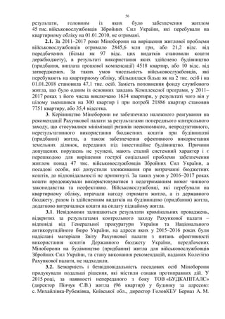 56
результати, головним із яких було забезпечення житлом
45 тис. військовослужбовців Збройних Сил України, які перебували на
квартирному обліку на 01.01.2010, не отримані.
2.1. За 2011–2017 роки Міноборони на вирішення житлової проблеми
військовослужбовців отримало 2845,6 млн грн, або 21,2 відс. від
передбачених (більш як 97 відс. цих видатків становили кошти
держбюджету), в результаті використання яких здійснено будівництво
(придбання, виплата грошової компенсації) 4518 квартир, або 10 відс. від
затверджених. За таких умов чисельність військовослужбовців, які
перебувають на квартирному обліку, збільшилася більш як на 2 тис. осіб і на
01.01.2018 становила 47,1 тис. осіб. Замість поповнення фонду службового
житла, що було одним із основних завдань Комплексної програми, у 2011–
2017 роках з його числа виключено 1634 квартири, у результаті чого він у
цілому зменшився на 300 квартир і при потребі 21886 квартир становив
7751 квартиру, або 35,4 відсотка.
3. Керівництво Міноборони не забезпечило належного реагування на
рекомендації Рахункової палати за результатами попереднього контрольного
заходу, що стосувалися мінімізації ризиків неекономного, непродуктивного,
нерезультативного використання бюджетних коштів при будівництві
(придбанні) житла, а також забезпечення ефективного використання
земельних ділянок, переданих під інвестиційне будівництво. Причини
допущених порушень не усунені, мають сталий системний характер і є
перешкодою для вирішення гострої соціальної проблеми забезпечення
житлом понад 47 тис. військовослужбовців Збройних Сил України, а
посадові особи, які допустили зловживання при витрачанні бюджетних
коштів, до відповідальності не притягнуті. За таких умов у 2016–2017 роках
кошти продовжували використовуватися з недотриманням вимог чинного
законодавства та неефективно. Військовослужбовці, які перебували на
квартирному обліку, втрачали нагоду отримати житло, а із державного
бюджету, разом із здійсненням видатків на будівництво (придбання) житла,
додатково витрачалися кошти на оплату піднайому житла.
3.1. Невідомими залишаються результати кримінальних проваджень,
відкритих за результатами контрольного заходу Рахункової палати –
відповіді від Генеральної прокуратури України та Національного
антикорупційного бюро України, на адреси яких у 2015–2016 роках були
надіслані матеріали Звіту Рахункової палати з питань ефективності
використання коштів Державного бюджету України, передбачених
Міноборони на будівництво (придбання) житла для військовослужбовців
Збройних Сил України, та стану виконання рекомендацій, наданих Колегією
Рахункової палати, не надходили.
3.2. Безкарність і безвідповідальність посадових осіб Міноборони
продукували подальші рішення, які містили ознаки протиправних дій. У
2015 році, за наявності непереданого з боку ТОВ «БУДКАПІТАЛС»
(директор Пінчук Є.В.) житла (96 квартир) у будинку за адресою:
с. Михайлівка-Рубежівка, Київської обл., директор ГоловКЕУ Берназ А. М.
 