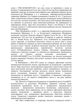 57
уклав з ТОВ «БУДКАПІТАЛС» ще одну угоду на придбання у цьому ж
будинку 13 квартир вартістю 8 млн грн (з яких 4,8 млн грн були перераховані цій
приватній структурі на підставі недостовірного акта приймання-передачі житла,
підписаного від Міноборони т. в. о. начальника квартирно-експлуатаційного
управління Збройних Сил України полковником Саковим П. В.). У результаті
таких управлінських рішень державі завдано матеріальної шкоди (збитків) на
41,6 млн грн, оскільки оплачене у 2015 році житло (109 квартир) Міноборони
не отримано до розподілу серед військовослужбовців, які перебувають на
квартирному обліку, через його неготовність. Разом з тим Пінчук Є. В. був
головою комітету із забезпечення військовослужбовців житлом Громадської
ради при Міноборони.
3.2.1. Міноборони в особі т. в. о. директора Департаменту капітального
будівництва Шраменко Л. А., за бездіяльності керівництва Міноборони
(колишній заступник Міністра оборони України Гусєв Ю. В.), у 2015 році
використало 15,8 млн грн на придбання 30 квартир за адресою: Львівська
обл., м. Новий Розділ, вул. Чорновола, 14-А, незважаючи на депресивний
статус території, за цілковитої відсутності попиту на житло саме у цьому
районі та бажаючих отримати це житло військовослужбовців, які мали право
на нього згідно з чергою. За фактом зазначеної закупівлі, яка містила ознаки
кримінального правопорушення, передбаченого частиною третьою
статті 410 Кримінального кодексу України, військовою прокуратурою
Львівського гарнізону відкрито та здійснюється кримінальне провадження,
внесене до Єдиного реєстру досудових розслідувань за
№ 42016140410000271 від 19.10.2016. Встановлено, що загалом неекономні
витрати державного бюджету при купівлі згаданого житла становили майже
6,5 млн гривень.
4. Міноборони у 2016–2017 роках не створило ефективної системи
використання бюджетних коштів, передбачених на будівництво і придбання
житла. Через відсутність чіткої вертикалі управління, стратегічного плану дій
щодо розв’язання житлової проблеми, дієвого внутрішнього контролю, та
наявність багаторівневої системи розподілу коштів процес будівництва
житла гальмувався. Бюджетні кошти перерозподілялися з власного
будівництва на придбання житла у комерційних та приватних структурах,
незважаючи на те, що вартість комерційного житла у два рази дорожче
власного будівництва.
4.1. Діяльність Управління будівництва та придбання житла ГоловКЕУ,
відповідального за реалізацію Міноборони державної політики щодо
будівництва (придбання) житла, як і попереднього відповідального
виконавця – Департаменту капітального будівництва, здійснювалася в
умовах постійної зміни керівництва, що не сприяло ефективній організації
процесу будівництва і придбання житла, а відсутність протягом
довготривалого часу затверджених функціональних обов’язків особового
складу Управління створювало ризики неякісного виконання завдань з
вирішення житлової проблеми.
4.2. Через неефективну та непрозору діяльність конкурсної комісії з
 