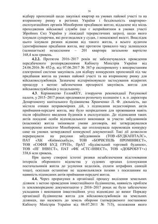58
відбору пропозицій щодо закупівлі квартир на умовах пайової участі та на
вторинному ринку в регіонах України і бездіяльність квартирно-
експлуатаційних органів Міноборони придбавало житло, віддалене від місць
проходження військової служби (що є неприйнятним в умовах участі
Збройних Сил України у ліквідації терористичних загроз), щодо якого
існували суперечки, які розглядалися у судах, і неналежної якості. Внаслідок
цього існували ризики відмови від такого житла, а всього аудитом
ідентифіковано придбання житла, яке протягом тривалого часу залишалося
(залишається) незаселеним – 201 квартира загальною вартістю
168,4 млн гривень.
4.2.2. Протягом 2016–2017 років не забезпечувалося проведення
передбаченого розпорядженнями Кабінету Міністрів України від
24.06.2016 № 452-р, від 07.06.2017 № 387-р експерименту з використанням
електронної системи закупівель для відбору конкурсних пропозицій під час
придбання житла на умовах пайової участі та на вторинному ринку для
військовослужбовців. Зазначене відтерміновувало застосування відкритих
процедур з метою забезпечення прозорості закупівель житла для
військовослужбовців у подальшому.
4.3. Керівництво ГоловКЕУ, ігноруючи рекомендації Рахункової
палати, у 2015–2017 роках продовжило розпочату колишнім т. в. о. директора
Департаменту капітального будівництва Храмченко Л. Ф. діяльність, що
містила ознаки неправомірних дій, з підписання недостовірних актів
приймання-передачі житла, яке було непридатним для проживання навіть
після офіційного введення будинків в експлуатацію. До підписання таких
актів посадові особи відповідального виконавця за участю забудовників
(власників) житла змінювали умови договорів, які затверджувалися
конкурсною комісією Міноборони, що оголошувала переможців конкурсу
саме на умовах затвердженої конкурсної документації. Такі дії дозволили
перерахувати на рахунки забудовників (ТОВ «БУДКАПІТАЛС»,
ПАТ «ХК «Київміськбуд», ТОВ «БОРИСПІЛЬ ПРОМІНВЕСТ»,
ТОВ «СОФІЯ БУД ГРУП», ПрАТ «Будівельний торговий будинок»,
ТОВ «ПГ ІНВЕСТ», ПАТ «ФК «СТС-ІНВЕСТ», ТОВ «ДОБРОБУТ+»)
338,6 млн гривень.
При цьому створені істотні ризики незабезпечення відстоювання
інтересів оборонного відомства у судових органах (спонукання
постачальників житла до усунення недоліків, сплати штрафних санкцій
тощо), оскільки останніми не задовольнялися позови з посиланням на
наявність підписаних актів приймання-передачі житла.
4.4. Через прорахунки в організації процесу виділення земельних
ділянок з метою проведення інвестиційного будівництва, наявність проблем
із землевпорядною документацією у 2016–2017 роках не було забезпечено
укладання і виконання інвестиційних угод відповідно до вимог Порядку
організації будівництва житла для військовослужбовців на земельних
ділянках, що належать до земель оборони (затвердженого постановою
Кабінету Міністрів України від 06.07.2011 № 715), положення якого
 