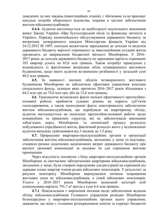 60
доведених до них завдань (інвестиційних планів), є збитковою та не враховує
нагальні потреби оборонного відомства, зокрема в частині забезпечення
житлом військовослужбовців.
4.4.4. Аудитом наголошується на необхідності неухильного виконання
вимог Закону України «Про бухгалтерський облік та фінансову звітність в
Україні», Порядку казначейського обслуговування державного бюджету за
витратами, затвердженого наказом Міністерства фінансів України від
24.12.2012 № 1407, оскільки несвоєчасне зарахування до доходів та видатків
державного бюджету вартості отриманого за інвестиційними угодами житла
призводить до викривлення бюджетної звітності Міноборони. У 2016–
2017 роках до доходів державного бюджету не зараховано вартість отриманих
103 квартир усього на 65,6 млн гривень. Також потребує приведення у
відповідність із фактичними витратами облік незавершеного житлового
будівництва, щодо якого аудитом встановлено розбіжності у загальній сумі
44,5 млн гривень.
4.5. За наявності значних обсягів незавершеного житлового
будівництва Міноборони не забезпечило ефективне управління коштами
спеціального фонду, залишок яких протягом 2016–2017 років збільшився з
64,2 млн грн до 74,8 млн грн, або на 12,6 млн гривень.
4.6. Ураховуючи встановлені факти низької ефективності претензійно-
позовної роботи, прийняття судових рішень на користь суб’єктів
господарювання, а також непоодинокі факти довготривалого забезпечення
житлом військовослужбовців, що перебували на квартирному обліку,
аудитом наголошується на посиленні претензійно-позовної роботи щодо
комерційних та приватних структур, які не забезпечували виконання
зобов’язань перед Міноборони, та оптимізації процесу розподілу
побудованого (придбаного) житла, фактичний розподіл якого у встановлених
аудитом випадках здійснювався від 3 місяців до 1,5 року.
4.7. Прорахунки квартирно-експлуатаційних органів в організації
забезпечення житлом військовослужбовців, звільнених у запас та відставку,
створили ризики додаткових неекономних витрат державного бюджету при
виплаті грошової компенсації за належне їм для отримання житлове
приміщення.
Через відсутність контролю з боку квартирно-експлуатаційних органів
Міноборони за своєчасним забезпеченням квартирами військовослужбовців,
звільнених у запас, були створені передумови для реєстрації на отриманій від
держави площі квартир членів родин військових пенсіонерів. У результаті за
рахунок кошторису Міноборони вирішувалися питання покращення
житлових умов не військовослужбовців, а сімей військових пенсіонерів.
Усього у 2016–2017 роках Міноборони зазначеній категорії осіб
компенсована вартість 791,7 м² житла у сумі 6,4 млн гривень.
4.7.1. Невідкладним є вирішення питання щодо забезпечення ведення
обліку військовослужбовців Головного управління розвідки Міноборони
безпосередньо у квартирно-експлуатаційних органах цього управління,
зважаючи, що воно є головним розпорядником коштів та отримує бюджетні
 