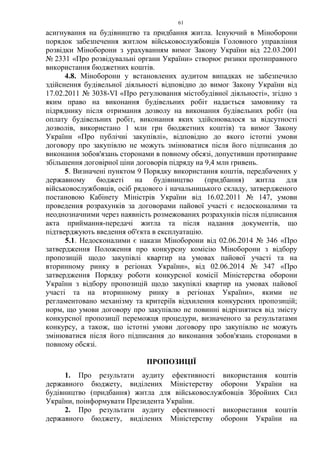 61
асигнування на будівництво та придбання житла. Існуючий в Міноборони
порядок забезпечення житлом військовослужбовців Головного управління
розвідки Міноборони з урахуванням вимог Закону України від 22.03.2001
№ 2331 «Про розвідувальні органи України» створює ризики протиправного
використання бюджетних коштів.
4.8. Міноборони у встановлених аудитом випадках не забезпечило
здійснення будівельної діяльності відповідно до вимог Закону України від
17.02.2011 № 3038-VI «Про регулювання містобудівної діяльності», згідно з
яким право на виконання будівельних робіт надається замовнику та
підряднику після отримання дозволу на виконання будівельних робіт (на
оплату будівельних робіт, виконання яких здійснювалося за відсутності
дозволів, використано 1 млн грн бюджетних коштів) та вимог Закону
України «Про публічні закупівлі», відповідно до якого істотні умови
договору про закупівлю не можуть змінюватися після його підписання до
виконання зобов'язань сторонами в повному обсязі, допустивши протиправне
збільшення договірної ціни договорів підряду на 9,4 млн гривень.
5. Визначені пунктом 9 Порядку використання коштів, передбачених у
державному бюджеті на будівництво (придбання) житла для
військовослужбовців, осіб рядового і начальницького складу, затвердженого
постановою Кабінету Міністрів України від 16.02.2011 № 147, умови
проведення розрахунків за договорами пайової участі є недосконалими та
неоднозначними через наявність розмежованих розрахунків після підписання
акта приймання-передачі житла та після надання документів, що
підтверджують введення об'єкта в експлуатацію.
5.1. Недосконалими є накази Міноборони від 02.06.2014 № 346 «Про
затвердження Положення про конкурсну комісію Міноборони з відбору
пропозицій щодо закупівлі квартир на умовах пайової участі та на
вторинному ринку в регіонах України», від 02.06.2014 № 347 «Про
затвердження Порядку роботи конкурсної комісії Міністерства оборони
України з відбору пропозицій щодо закупівлі квартир на умовах пайової
участі та на вторинному ринку в регіонах України», якими не
регламентовано механізму та критеріїв відхилення конкурсних пропозицій;
норм, що умови договору про закупівлю не повинні відрізнятися від змісту
конкурсної пропозиції переможця процедури, визначеного за результатами
конкурсу, а також, що істотні умови договору про закупівлю не можуть
змінюватися після його підписання до виконання зобов'язань сторонами в
повному обсязі.
ПРОПОЗИЦІЇ
1. Про результати аудиту ефективності використання коштів
державного бюджету, виділених Міністерству оборони України на
будівництво (придбання) житла для військовослужбовців Збройних Сил
України, поінформувати Президента України.
2. Про результати аудиту ефективності використання коштів
державного бюджету, виділених Міністерству оборони України на
 