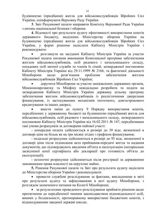 62
будівництво (придбання) житла для військовослужбовців Збройних Сил
України, поінформувати Верховну Раду України.
3. Звіт Рахункової палати направити Комітету Верховної Ради України
з питань національної безпеки і оборони.
4. Відомості про результати аудиту ефективності використання коштів
державного бюджету, виділених Міністерству оборони України на
будівництво (придбання) житла для військовослужбовців Збройних Сил
України, у формі рішення надіслати Кабінету Міністрів України і
рекомендувати:
• розглянути на засіданні Кабінету Міністрів України за участю
Рахункової палати питання виконання Комплексної програми забезпечення
житлом військовослужбовців, осіб рядового і начальницького складу,
посадових осіб митної служби та членів їх сімей, затвердженої постановою
Кабінету Міністрів України від 29.11.1999 № 2166, та фактичної діяльності
Міноборони щодо розв’язання проблеми забезпечення житлом
військовослужбовців Збройних Сил України;
• доручити Міноборони за участю зацікавлених державних органів,
Мінекономрозвитку та Мінфіну невідкладно розробити та подати на
затвердження Кабінету Міністрів України державну цільову програму
забезпечення житлом військовослужбовців із реалістичними джерелами
фінансування, із застосуванням механізмів іпотечного, довгострокового
кредитування та інших джерел;
• внести зміни до пункту 9 Порядку використання коштів,
передбачених у державному бюджеті на будівництво (придбання) житла для
військовослужбовців, осіб рядового і начальницького складу, затвердженого
постановою Кабінету Міністрів України від 16.02.2011 № 147, передбачивши
такі умови розрахунків за договорами пайової участі:
- попередня оплата здійснюється в розмірі до 30 відс. визначеної в
договорі ціни не більш як на три місяці згідно з графіком фінансування;
- подальші розрахунки здійснюються в розмірі до 95 відс. визначеної в
договорі ціни після підписання акта приймання-передачі житла та надання
документів, що підтверджують введення об'єкта в експлуатацію (нотаріально
засвідченої копії сертифіката або декларації про готовність об'єкта до
експлуатації);
- остаточні розрахунки здійснюються після реєстрації за державними
замовниками права власності на нерухоме майно.
5. Рішення Рахункової палати та Звіт про результати аудиту надіслати
до Міністерства оборони України і рекомендувати:
• провести службові розслідування за фактами, викладеними в звіті
про результати аудиту та зафіксованими в акті аудиту Міноборони, з
розглядом зазначеного питання на Колегії Міноборони;
• за результатами проведеного розслідування прийняти рішення щодо
притягнення до передбаченої чинним законодавством відповідальності осіб,
винних у бездіяльності, протиправному використанні бюджетних коштів, з
відшкодуванням завданої державі шкоди;
 