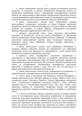 63
• вжити невідкладних заходів щодо усунення встановлених аудитом
порушень та недоліків у системі використанні бюджетних коштів на
будівництво (придбання) житла з урахуванням ідентифікованих аудитом
ризиків, які перешкоджають ефективному використанню бюджетних коштів,
а також повноцінного врахування пропозицій, які надавалися за результатами
аудитів Рахункової палати за цим напрямом діяльності Міноборони;
• вжити невідкладних заходів щодо забезпечення ведення
інвестиційного будівництва відповідно до вимог Порядку організації
будівництва житла для військовослужбовців та членів їх сімей на земельних
ділянках, що належать до земель оборони, затвердженого постановою
Кабінету Міністрів України від 06.07.2011 № 715;
• провести комплексний аналіз стану виконання інвестиційних
договорів на будівництво житла на землях Міноборони та забезпечити
вжиття невідкладних заходів претензійно-позовного характеру, із можливим
залученням правоохоронних органів, щодо спонукання інвесторів до
виконання взятих перед Збройними Силами України зобов’язань з
будівництва житла;
• вжити невідкладних заходів щодо повернення Міноборони у
судовому порядку земельних ділянок, що передавалися для проведення
будівництва житла, яке фактично не здійснювалося, а самі ділянки були
заморожені в інтересах комерційних структур;
• привести облік незавершеного житлового будівництва у
відповідність із фактичними затратами та прийняти стратегічне рішення
щодо подальшого розпоряджання цими об’єктами (добудова, передача під
інвестиційне будівництво, реалізація або списання). Прийняти рішення щодо
обліку не підтверджених документально незавершених капітальних
інвестицій в необоротні активи у сумі 142,9 млн грн, які рахуються за
Кримським управлінням капітального будівництва;
• вжити невідкладних заходів щодо запровадження експерименту із
придбання житла з використанням електронної системи закупівель;
• внести зміни в Положення про Конкурсну комісію Міноборони з
відбору пропозицій щодо закупівлі квартир на умовах пайової участі та на
вторинному ринку в регіонах України в частині формування конкурсних
лотів з визначенням конкретних населених пунктів, у яких необхідно
придбати житло, з визначенням кількості одно-, дво-, три-, чотири- тощо
кімнатних квартир (із зазначенням квадратури житла), яка повинна
враховувати черговість надання постійного житла та потребу у службовому
житлі;
• з метою оптимізації порядку закупівель житла на умовах пайової
участі та на вторинному ринку забезпечити розроблення та затвердження
механізму відхилення конкурсних пропозицій і норм, в яких визначити, що
умови договору про закупівлю не повинні відрізнятися від змісту конкурсної
пропозиції переможця процедури, визначеного за результатами конкурсу, а
також, що істотні умови договору про закупівлю не можуть змінюватися
після його підписання до виконання зобов'язань сторонами в повному обсязі;
 