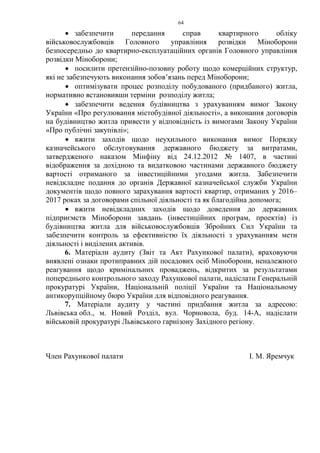 64
• забезпечити передання справ квартирного обліку
військовослужбовців Головного управління розвідки Міноборони
безпосередньо до квартирно-експлуатаційних органів Головного управління
розвідки Міноборони;
• посилити претензійно-позовну роботу щодо комерційних структур,
які не забезпечують виконання зобов’язань перед Міноборони;
• оптимізувати процес розподілу побудованого (придбаного) житла,
нормативно встановивши терміни розподілу житла;
• забезпечити ведення будівництва з урахуванням вимог Закону
України «Про регулювання містобудівної діяльності», а виконання договорів
на будівництво житла привести у відповідність із вимогами Закону України
«Про публічні закупівлі»;
• вжити заходів щодо неухильного виконання вимог Порядку
казначейського обслуговування державного бюджету за витратами,
затвердженого наказом Мінфіну від 24.12.2012 № 1407, в частині
відображення за дохідною та видатковою частинами державного бюджету
вартості отриманого за інвестиційними угодами житла. Забезпечити
невідкладне подання до органів Державної казначейської служби України
документів щодо повного зарахування вартості квартир, отриманих у 2016–
2017 роках за договорами спільної діяльності та як благодійна допомога;
• вжити невідкладних заходів щодо доведення до державних
підприємств Міноборони завдань (інвестиційних програм, проектів) із
будівництва житла для військовослужбовців Збройних Сил України та
забезпечити контроль за ефективністю їх діяльності з урахуванням мети
діяльності і виділених активів.
6. Матеріали аудиту (Звіт та Акт Рахункової палати), враховуючи
виявлені ознаки протиправних дій посадових осіб Міноборони, неналежного
реагування щодо кримінальних проваджень, відкритих за результатами
попереднього контрольного заходу Рахункової палати, надіслати Генеральній
прокуратурі України, Національній поліції України та Національному
антикорупційному бюро України для відповідного реагування.
7. Матеріали аудиту у частині придбання житла за адресою:
Львівська обл., м. Новий Розділ, вул. Чорновола, буд. 14-А, надіслати
військовій прокуратурі Львівського гарнізону Західного регіону.
Член Рахункової палати І. М. Яремчук
 