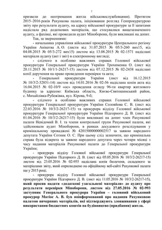 7
призвели до неотримання житла військовослужбовцями). Протягом
2015–2016 років Рахункова палата, ініціювавши розгляд Генпрокуратурою
звіту про результати аудиту, на адресу військової прокуратури за її запитами
надіслала ряд додаткових матеріалів, що стосувалися вищезазначеного
аудиту, а фахівці, які проводили аудит Міноборони, були викликані на допит.
Так, за зверненнями:
- начальника управління військової прокуратури Центрального регіону
України Анікеєва А. О. (листи від 31.07.2015 № 05/3-260 вих15, від
04.08.2015 № 05/3-272 вих15) листом від 13.08.2015 № 02-1571 надіслані
матеріали аудиту (акт і звіт) в електронному вигляді;
- слідчого в особливо важливих справах Головної військової
прокуратури Генеральної прокуратури України Трохименка О. (лист від
20.11.2015 № 10/1/1-26217-15) листом від 07.12.2015 № 02-2438 надіслані
копії доручення на право проведення перевірки та акта;
- Генеральної прокуратури України (лист від 16.12.2015
№ 10/3/2-32851-14) листом від 14.01.2016 № 02-56 надіслана копія акта від
16.04.2015 № 02-10/9 «ос» проведення огляду 96-ти квартир житлового
будинку за адресою: Київська область, Києво-Святошинський район,
с. Михайлівка-Рубежівка, вул. Кірова, 9-б;
- слідчого в особливо важливих справах Головної військової
прокуратури Генеральної прокуратури України Соловйова С. В. (лист від
22.03.2016 № 10/3/2-26217-15) та прокурора відділу Головної військової
прокуратури Генеральної прокуратури України Підгорного Д. В. (лист від
01.04.2016 № 10/3/2-26217-15) були викликані на допит член Рахункової
палати Невідомий В. І. та члени контрольної групи Рахункової палати, які
здійснювали аудит Міноборони, в рамках досудового розслідування у
кримінальному проваджені № 42015000000002517 за заявою народного
депутата України Сотник О. С. При цьому слід зазначити, що кримінальна
справа була відкрита за заявою народного депутата через чотири місяці з
часу надання матеріалів Рахункової палати до Генеральної прокуратури
України;
- прокурора відділу Головної військової прокуратури Генеральної
прокуратури України Підгорного Д. В. (лист від 05.05.2016 № 10/3/2-26217-15)
листом від 23.05.2016 № 02-955 надіслана копія бюлетеня, складеного за
матеріалами звіту, який оприлюднено на офіційному веб-сайті Рахункової палати
ще у 2015 році;
- прокурора відділу Головної військової прокуратури Генеральної
прокуратури України Підгорного Д. В. (лист від 11.05.2016 № 10/3/2-26217-15),
який просив надати «додаткові узагальнені матеріали» до аудиту про
результати перевірки Міноборони, листом від 27.05.2016 № 02-993
заступник Генерального прокурора України – головний військовий
прокурор Матіос А. В. був поінформований про надання Рахунковою
палатою вичерпних матеріалів, які підтверджують зловживання у сфері
використання бюджетних коштів на будівництво (придбання) житла.
 
