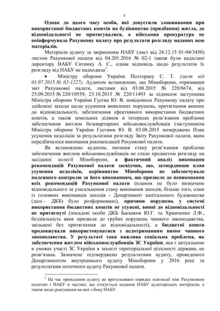 8
Однак до цього часу особи, які допустили зловживання при
використанні бюджетних коштів на будівництво (придбання) житла, до
відповідальності не притягувалися, а військова прокуратура не
поінформувала Рахункову палату про результати розгляду наданих нею
матеріалів.
Матеріали аудиту за зверненням НАБУ (лист від 24.12.15 01-94/3450)
листом Рахункової палати від 04.201.2016 № 02-1 також були надіслані
директору НАБУ Ситнику А. С., однак відповідь щодо результатів їх
розгляду від НАБУ не надходила2
.
• Міністру оборони України Полтораку С. Т. (лист від
01.07.2015 № 02-1227). Аудитом встановлено, що Міноборони, отримавши
звіт Рахункової палати, листами від 03.08.2015 № 220/8674, від
25.09.2015 № 220/10559, 23.10.2015 № 220/11493 за підписом заступника
Міністра оборони України Гусєва Ю. В. повідомило Рахункову палату про
здійснені заходи щодо усунення виявлених порушень, притягнення винних
до відповідальності, забезпечення ефективного використання бюджетних
коштів, а також земельних ділянок в інтересах розв’язання проблеми
забезпечення житлом безквартирних військовослужбовців (заступником
Міністра оборони України Гусєвим Ю. В. 03.08.2015 затверджено План
усунення недоліків за результатами розгляду Звіту Рахункової палати, яким
передбачалося виконання рекомендацій Рахункової палати.
Як встановлено аудитом, питання стану розв’язання проблеми
забезпечення житлом військовослужбовців не стало предметом розгляду на
засіданні колегії Міноборони, а фактичний аналіз виконання
рекомендацій Рахункової палати засвідчив, що, затвердивши план
усунення недоліків, керівництво Міноборони не забезпечувало
належного контролю за його виконанням, що призвело до невиконання
всіх рекомендацій Рахункової палати (планом не було визначено
відповідального за узагальнення стану виконання заходів; більше того, один
із головних виконавців заходів - Департамент капітального будівництва
(далі – ДКБ) було розформовано), причини порушень у системі
використання бюджетних коштів не усунені, винні до відповідальності
не притягнуті (посадові особи ДКБ Баскаков Ю.Г. та Храмченко Л.Ф.,
бездіяльність яких призвела до грубих порушень чинного законодавства,
звільнені без притягнення до відповідальності), а бюджетні кошти
продовжували використовуватися з недотриманням вимог чинного
законодавства. У результаті така важлива соціальна проблема, як
забезпечення житлом військовослужбовців ЗС України, яка є актуальною
в умовах участі ЗС України в захисті територіальної цілісності держави, не
розв’язана. Зазначене підтверджено результатами аудиту, проведеного
Департаментом внутрішнього аудиту Міноборони у 2016 році та
результатами поточного аудиту Рахункової палати.
2
На час проведення аудиту не врегульовано порядку взаємодії між Рахунковою
палатою і НАБУ в частині, що стосується надання НАБУ аудиторських матеріалів, а
також щодо реагування на них з боку НАБУ.
 