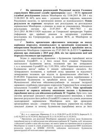9
 На виконання рекомендацій Рахункової палати Головним
управлінням Військової служби правопорядку (далі - ВСП) проведені
службові розслідування (накази Міноборони від 15.06.2015 № 264 і від
31.08.2015 № 447), мета яких – усунення причин порушень, виявлених
Рахунковою палатою, та притягнення винних до відповідальності. Однак
результати не отримано: матеріали цих розслідувань не розглядалися
керівництвом Міноборони, а рішення за ними не ухвалювалися. Матеріали
розслідувань листами від 21.07.2015 № 306/1/7023 і від
24.11.2015 № 306/1/11824 надіслано до Генеральної прокуратури України
(інформація про прийняті рішення за матеріалами службових
розслідувань від Генпрокуратури, за даними ВСП, до Міноборони не
надходила).
 Замість призначення ефективного менеджера на посаду
керівника підрозділу, відповідального за організацію планування та
використання бюджетних коштів на будівництво і придбання житла,
керівництво Міноборони (директива від 27.07.2015 № Д-322/1/7) прийняло
рішення про ліквідацію у 2015 році ДКБ, під час проведення якої цей
підрозділ очолювало три керівники3
.
Згідно із директивою, функціями з будівництва (придбання) житла
наділялося ГоловКЕУ, а у його складі було створено Управління
капітального будівництва житла, положення про яке затверджене
т. в. о. начальника ГоловКЕУ від 11.01.2016, тобто Управління капітального
будівництва житла4
майже 6 місяців здійснювало діяльність без
затвердженого положення, а особовий склад працював за відсутності
затверджених положень про відділи та функціональних обов’язків. З
01.09.2016 Управління капітального будівництва житла перейменовано в
Управління будівництва та придбання житла (далі – Управління).
Функціональні обов’язки військовослужбовців та посадові інструкції
державних службовців структурних підрозділів Управління були затверджені
начальником ГоловКЕУ лише через рік (06.11.2017). Така організація
діяльності не сприяла якісному виконанню завдань з будівництва
(придбання) житла для військовослужбовців ЗС України. Крім того, така
система організації діяльності нового відповідального виконавця, а також
фактичні результати його роботи (ГоловКЕУ) ставили під сумнів досягнення
задекларованої керівництвом Міноборони мети при проведенні
організаційних заходів - створити чітку вертикаль управління від відбору
земельної ділянки та початку будівництва (придбання) житла до його
3
Як т. в. о. директора: Шраменко Л. А. (з 19.06.2015 по 02.10.2015); Борисов О. Л.
(з 02.10.2015 по 16.10.2015), Висоцька Н. О. (з 16.10.2015 по 31.10.2015).
4
Призначене для реалізації Міноборони державної політики щодо будівництва
(придбання) житла та забезпечення ним військовослужбовців ЗС України, осіб, звільнених
з військової служби в запас або відставку, які мають право на отримання житла за рахунок
Міноборони та членів їх сімей, розроблення, подання на затвердження КМУ відповідних
розподілів коштів за КПКВК 2101190, здійснення капітального будівництва
(реконструкції) об’єктів житлового призначення.
 