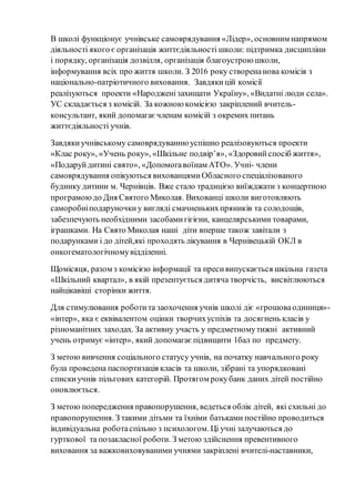 В школі функціонує учнівське самоврядування «Лідер», основним напрямом
діяльності якого є організація життєдіяльності школи: підтримка дисципліни
і порядку, організація дозвілля, організація благоустрою школи,
інформування всіх про життя школи. З 2016 року створенанова комісія з
національно-патріотичного виховання. Завдякицій комісії
реалізуються проекти «Народженізахищати Україну», «Видатні люди села».
УС складається з комісій. За кожною комісією закріплений вчитель-
консультант, який допомагає членам комісій з окремих питань
життєдіяльності учнів.
Завдякиучнівському самоврядуванню успішно реалізовуються проекти
«Клас року», «Учень року», «Шкільне подвір’я», «Здоровийспосіб життя»,
«Подаруйдитині свято», «Допомогавоїнам АТО». Учні- члени
самоврядування опікуються вихованцямиОбласного спеціалізованого
будинку дитини м. Чернівців. Вже стало традицією виїжджати з концертною
програмоюдо Дня Святого Миколая. Вихованці школи виготовляють
саморобніподаруночкиу вигляді смачненькихпряників та солодощів,
забезпечують необхідними засобамигігієни, канцелярськими товарами,
іграшками. На Свято Миколая наші діти вперше також завітали з
подарунками і до дітей,які проходять лікування в Чернівецькій ОКЛ в
онкогематологічномувідділенні.
Щомісяця, разом з комісією інформації та пресивипускається шкільна газета
«Шкільний квартал», в якій презентується дитяча творчість, висвітлюються
найцікавіші сторінки життя.
Для стимулювання роботита заохочення учнів школі діє «грошоваодиниця»-
«інтер», яка є еквівалентом оцінки творчихуспіхів та досягнень класів у
різноманітних заходах. За активну участь у предметномутижні активний
учень отримує «інтер», який допомагає підвищити 1бал по предмету.
З метою вивчення соціального статусу учнів, на початку навчального року
була проведена паспортизація класів та школи, зібрані та упорядковані
спискиучнів пільгових категорій. Протягом рокубанк даних дітей постійно
оновлюється.
З метою попередження правопорушення, ведеться облік дітей, які схильні до
правопорушення. З такими дітьми та їхніми батьками постійно проводиться
індивідуальна роботаспільно з психологом. Ці учні залучаються до
гурткової та позакласної роботи. З метою здійснення превентивного
виховання за важковиховуваними учнями закріплені вчителі-наставники,
 