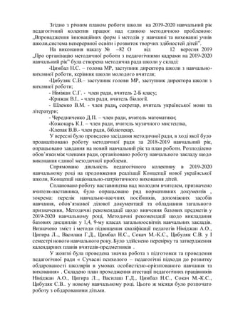 Згідно з річним планом роботи школи на 2019-2020 навчальний рік
педагогічний колектив працює над єдиною методичною проблемою:
„Впровадження інноваційних форм і методів у навчанні та вихованні учнів
школи,система неперервної освіти і розвиток творчих здібностей дітей”.
На виконання наказу № –82 О від 12 вересня 2019
„Про організацію методичної роботи з педагогічними кадрами на 2019-2020
навчальний рік” була створена методична рада школи у складі:
-Цимбал Н.С. – голова МР, заступник директора школи з навчально-
виховної роботи, керівник школи молодого вчителя;
-Цибуляк С.В.– заступник голови МР, заступник директора школи з
виховної роботи;
- Німіжан С.Г. - член ради, вчитель 2-Б класу;
-Крижак В.І.. - член ради, вчитель біології.
- Шлемко В.М. - член ради, секретар, вчитель української мови та
літератури;
- Чередниченко Д.П. – член ради, вчитель математики;
-Кожокарь К.І. – член ради, вчитель музичного мистецтва,
-Клепак В.В.- член ради, бібліотекар.
У вересні було проведено засідання методичної ради, в ході якої було
проаналізовано роботу методичної ради за 2018-2019 навчальний рік,
опрацьовано завдання на новий навчальний рік та план роботи. Розподілено
обов’язкиміж членами ради, організовано роботу навчального закладу щодо
виконання єдиної методичної проблеми.
Спрямовано діяльність педагогічного колективу в 2019-2020
навчальному році на продовження реалізації Концепції нової української
школи, Концепції національно-патріотичного виховання дітей.
Сплановано роботу наставництва над молодим вчителем, призначено
вчителя-наставника, було опрацьовано ряд нормативних документів ,
зокрема: перелік навчально-наочних посібників, допоміжних засобів
навчання, обов’язкової ділової документації та обладнання загального
призначення, Методичні рекомендації щодо вивчення базових предметів у
2019-2020 навчальному році, Методичні рекомендації щодо викладання
базових дисциплін у 1,4, 9-му класах загальноосвітніх навчальних закладів.
Визначено зміст і методи підвищення кваліфікації педагогів Німіджан А.О.,
Цигира Л.., Василаш Г.Д., Цимбал Н.С., Сокач М.-К.С., Цибуляк С.В. у І
семестрінового навчального року. Було здійснено перевірку та затвердження
календарних планів вчителів-предметників .
У жовтні була проведена значна робота з підготовки та проведення
педагогічної ради « Сучасні психолого – педагогічні підходи до розвитку
обдарованості школярів в умовах особистісно-орієнтованого навчання та
виховання» . Складено план проходження атестації педагогічних працівників
Німіджан А.О., Цигира Л.., Василаш Г.Д., Цимбал Н.С., Сокач М.-К.С.,
Цибуляк С.В.. у новому навчальному році. Цього ж місяця було розпочато
роботу з обдарованими дітьми.
 