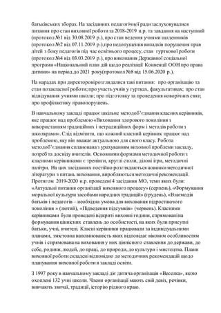 батьківських зборах. На засіданнях педагогічної радизаслуховувалися
питання про стан виховної роботиза 2018-2019 н.р. та завдання на наступний
(протокол№1 від 30.08.2019 р.), про стан ведення учнями щоденників
(протокол№2 від 07.11.2019 р.),про недопущення випадків порушення прав
дітей з боку педагогів під час освітнього процесу, стан гурткової роботи
(протокол№4 від 03.03.2019 р.), про виконання Державної соціальної
програми«Національний план дій щодо реалізації Конвенції ООН про права
дитини» на період до 2021 року(протокол№8 від 15.06.2020 р.).
На нарадах при директоровірозглядалися такі питання: про організацію та
стан позакласної роботи;про участь учнів у гуртках, факультативах; про стан
відвідування учнями школи; про підготовку та проведення новорічнихсвят;
про профілактику правопорушень.
В навчальному закладі працює шкільне методоб’єднання класнихкерівників,
яке працює над проблемою«Виховання здорового покоління з
використанням традиційних і нетрадиційних форм і методів роботиз
школярами». Слід відмітити, що кожнийкласний керівник працює над
проблемою, яку він вважає актуальною для свого класу. Робота
методоб’єднання спланованаз урахуванням виховної проблемизакладу,
потреб та досвіду вчителів. Основнимиформамиметодичної роботиз
класними керівниками є тренінги, круглі столи, ділові ігри, методичні
палітри. На цих засіданнях постійно розглядаютьсяновинкиметодичної
літератури з питань виховання, виробляються методичнірекомендації.
Протягом 2019-2020 н.р. проведені4 засідання МО, теми яких були:
«Актуальні питання організації виховного процесу» (серпень), «Формування
моральної культури засобаминароднихтрадицій» (грудень), «Взаємодія
батьків і педагогів – необхідна умова для виховання підростаючого
покоління » (лютий), «Підведення підсумків» (червень). Класними
керівниками були проведені відкриті виховні години, спрямованіна
формування ціннісних ставлень до особистості, на яких були присутні
батьки, учні, вчителі. Класні керівники працювали за індивідуальними
планами, змістовна наповнюваність яких відповідає віковим особливостям
учнів і спрямованана виховання у них ціннісного ставлення до держави, до
себе, родини, людей, до праці, до природи, до культури і мистецтва. Плани
виховної роботискладенівідповідно до методичних рекомендацій щодо
планування виховної роботив закладі освіти.
З 1997 року в навчальному закладі діє дитяча організація «Веселка», якою
охоплені 132 учні школи. Члени організації мають свій девіз, речівки,
вивчають звичаї, традиції, історію рідного краю.
 