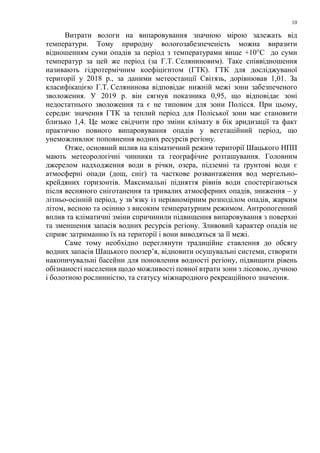 10
Витрати вологи на випаровування значною мірою залежать від
температури. Тому природну вологозабезпеченість можна виразити
відношенням суми опадів за період з температурами вище +10°C до суми
температур за цей же період (за Г.Т. Селяниновим). Таке співвідношення
називають гідротермічним коефіцієнтом (ГТК). ГТК для досліджуваної
території у 2018 р., за даними метеостанції Світязь, дорівнював 1,01. За
класифікацією Г.Т. Селянинова відповідає нижній межі зони забезпеченого
зволоження. У 2019 р. він сягнув показника 0,95, що відповідає зоні
недостатнього зволоження та є не типовим для зони Полісся. При цьому,
середнє значення ГТК за теплий період для Поліської зони має становити
близько 1,4. Це може свідчити про зміни клімату в бік аридизації та факт
практично повного випаровування опадів у вегетаційний період, що
унеможливлює поповнення водних ресурсів регіону.
Отже, основний вплив на кліматичний режим території Шацького НПП
мають метеорологічні чинники та географічне розташування. Головним
джерелом надходження води в річки, озера, підземні та ґрунтові води є
атмосферні опади (дощ, сніг) та часткове розвантаження вод мергельно-
крейдяних горизонтів. Максимальні підняття рівнів води спостерігаються
після весняного сніготанення та тривалих атмосферних опадів, зниження – у
літньо-осінній період, у зв’язку із нерівномірним розподілом опадів, жарким
літом, весною та осінню з високим температурним режимом. Антропогенний
вплив та кліматичні зміни спричинили підвищення випаровування з поверхні
та зменшення запасів водних ресурсів регіону. Зливовий характер опадів не
сприяє затриманню їх на території і вони виводяться за її межі.
Саме тому необхідно переглянути традиційне ставлення до обсягу
водних запасів Шацького поозер’я, відновити осушувальні системи, створити
накопичувальні басейни для поновлення водності регіону, підвищити рівень
обізнаності населення щодо можливості повної втрати зони з лісовою, лучною
і болотною рослинністю, та статусу міжнародного рекреаційного значення.
 