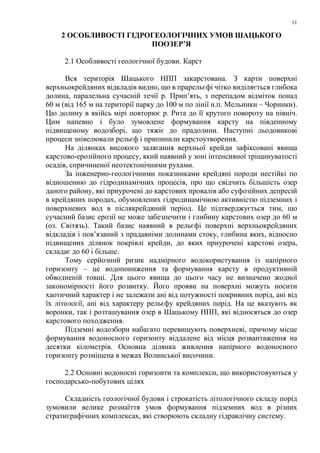 11
2 ОСОБЛИВОСТІ ГІДРОГЕОЛОГІЧНИХ УМОВ ШАЦЬКОГО
ПООЗЕР’Я
2.1 Особливості геологічної будови. Карст
Вся територія Шацького НПП закарстована. З карти поверхні
верхньокрейдяних відкладів видно, що в прарельєфі чітко виділяється глибока
долина, паралельна сучасній течії р. Прип’ять, з перепадом відміток понад
60 м (від 165 м на території парку до 100 м по лінії н.п. Мельники – Чорники).
Цю долину в якійсь мірі повторює р. Рита до її крутого повороту на північ.
Цим напевно і було зумовлене формування карсту на південному
підвищеному водозборі, що тяжіє до прадолини. Наступні льодовикові
процеси знівелювали рельєф і припинили карстоутворення.
На ділянках високого залягання верхньої крейди зафіксовані явища
карстово-ерозійного процесу, який наявний у зоні інтенсивної тріщинуватості
осадів, спричиненої неотектонічними рухами.
За інженерно-геологічними показниками крейдяні породи нестійкі по
відношенню до гідродинамічних процесів, про що свідчить більшість озер
даного району, які приурочені до карстових провалів або суфозійних депресій
в крейдяних породах, обумовлених гідродинамічною активністю підземних і
поверхневих вод в післякрейдяний період. Це підтверджується тим, що
сучасний базис ерозії не може забезпечити і глибину карстових озер до 60 м
(оз. Світязь). Такий базис наявний в рельєфі поверхні верхньокрейдяних
відкладів і пов’язаний з прадавніми долинами стоку, глибина яких, відносно
підвищених ділянок покрівлі крейди, до яких приурочені карстові озера,
складає до 60 і більше.
Тому серйозний ризик надмірного водокористування із напірного
горизонту – це водопониження та формування карсту в продуктивній
обводненій товщі. Для цього явища до цього часу не визначено жодної
закономірності його розвитку. Його прояви на поверхні можуть носити
хаотичний характер і не залежати ані від потужності покривних порід, ані від
їх літології, ані від характеру рельєфу крейдяних порід. На це вказують як
воронки, так і розташування озер в Шацькому НПП, які відносяться до озер
карстового походження.
Підземні водозбори набагато перевищують поверхневі, причому місце
формування водоносного горизонту віддалене від місця розвантаження на
десятки кілометрів. Основна ділянка живлення напірного водоносного
горизонту розміщена в межах Волинської височини.
2.2 Основні водоносні горизонти та комплекси, що використовуються у
господарсько-побутових цілях
Складність геологічної будови і строкатість літологічного складу порід
зумовили велике розмаїття умов формування підземних вод в різних
стратиграфічних комплексах, які створюють складну гідравлічну систему.
 
