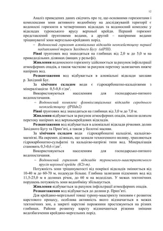 12
Аналіз приведених даних свідчить про те, що основними горизонтами і
комплексами зони активного водообміну на досліджуваній території є
водоносні горизонти в четвертинних відкладах та водоносний комплекс у
відкладах туронського ярусу верхньої крейди. Перший горизонт
представлений ґрунтовими водами, а другий – напірними водами
тріщинуватої зони мергельно-крейдяних порід.
− Водоносний горизонт алювіальних відкладів неоплейстоцену першої
надзаплавної тераси Західного Бугу (аIРІІІ).
Рівні ґрунтових вод знаходяться на глибинах від 2,0 м до 5,0 м на
привододільних ділянках (вищих у рельєфі).
Живлення водоносного горизонту здійснюється за рахунок інфільтрації
атмосферних опадів, а також частково за рахунок перетоку залягаючих нижче
напірних вод.
Розвантаження вод відбувається в алювіальні відклади заплави
р. Західний Буг.
За хімічним складом води є гідрокарбонатно-кальцієвими з
мінералізацією 0,5-0,8 г/дм3
.
Використовуються населенням для господарсько-питного
водопостачання.
− Водоносний комплекс флювіогляціальних відкладів середнього
неоплейстоцену (fРІІdn2)
Рівні ґрунтових вод знаходяться на глибинах від 3,0 м до 7,0 м.
Живлення відбувається за рахунок атмосферних опадів, інколи шляхом
перетоку напірних вод верхньокрейдових відкладів.
Розвантаження вод відбувається в алювіальні відклади річкових долин
Західного Бугу та Прип’яті, а також у болотні масиви.
За хімічним складом води гідрокарбонатні кальцієві, кальцієво-
магнієві. На окремих ділянках, що зазнали техногенного впливу, трапляються
гідрокарбонатно-сульфатні та кальцієво-натрієві типи вод. Мінералізація
становить 0,3-0,6 г/дм3
.
Використовуються населенням для господарсько-питного
водопостачання.
− Водоносний горизонт відкладів туронського-маастрихтського
ярусів верхньої крейди (К2t-m).
Потужність зони тріщинуватості від покрівлі відкладів змінюється від
10-40 м до 60-70 м, подекуди більше. Глибина залягання підземних вод від
11,5-25,0 м в долинах річок, до 60 м на вододілах. У межах тектонічних
порушень потужність зони водообміну збільшується.
Живлення відбувається за рахунок інфільтрації атмосферних опадів.
Розвантаження вод відбувається до долини р. Прип’яті.
Для крейдяно-мергельної товщі турону-маастрихту типовим є розвиток
карстового процесу, особлива активність якого відзначається в межах
тектонічних зон, а закриті карстові порожнини простежуються на різних
глибинах. Райони розвитку карсту відзначаються різкими змінами
водозбагачення крейдяно-мергельних порід.
 