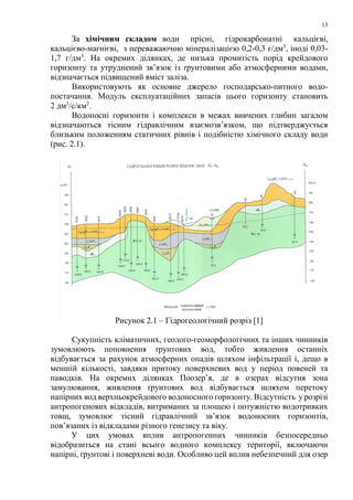 13
За хімічним складом води прісні, гідрокарбонатні кальцієві,
кальцієво-магнієві, з переважаючою мінералізацією 0,2-0,3 г/дм3
, іноді 0,03-
1,7 г/дм3
. На окремих ділянках, де низька промитість порід крейдового
горизонту та утруднений зв’язок із ґрунтовими або атмосферними водами,
відзначається підвищений вміст заліза.
Використовують як основне джерело господарсько-питного водо-
постачання. Модуль експлуатаційних запасів цього горизонту становить
2 дм3
/с/км2
.
Водоносні горизонти і комплекси в межах вивчених глибин загалом
відзначаються тісним гідравлічним взаємозв’язком, що підтверджується
близьким положенням статичних рівнів і подібністю хімічного складу води
(рис. 2.1).
Рисунок 2.1 – Гідрогеологічний розріз [1]
Сукупність кліматичних, геолого-геоморфологічних та інших чинників
зумовлюють поповнення ґрунтових вод, тобто живлення останніх
відбувається за рахунок атмосферних опадів шляхом інфільтрації і, дещо в
меншій кількості, завдяки притоку поверхневих вод у період повеней та
паводків. На окремих ділянках Поозер’я, де в озерах відсутня зона
замулювання, живлення ґрунтових вод відбувається шляхом перетоку
напірних вод верхньокрейдового водоносного горизонту. Відсутність у розрізі
антропогенових відкладів, витриманих за площею і потужністю водотривких
товщ, зумовлює тісний гідравлічний зв’язок водоносних горизонтів,
пов’язаних із відкладами різного генезису та віку.
У цих умовах вплив антропогенних чинників безпосередньо
відобразиться на стані всього водного комплексу території, включаючи
напірні, ґрунтові і поверхневі води. Особливо цей вплив небезпечний для озер
 