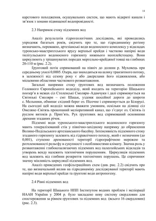 14
карстового походження, осушувальних систем, що мають відкриті канали і
зв’язок з зонами підвищеної водопровідності.
2.3 Напрямок стоку підземних вод
Аналіз результатів гідрогеологічних досліджень, які проводились
упродовж багатьох років, свідчить про те, що гідродинаміку регіону
визначають, переважно, артезіанські води водоносного комплексу у відкладах
туронсько-маастрихтського ярусу верхньої крейди і частково напірні води
тилігульського водоносного горизонту нижнього неоплейстоцену. Вони
циркулюють у тріщинуватих породах мергельно-крейдяної товщі на глибинах
20-110 м (рис. 2.2).
Ґрунтовий потік спрямований на північ до долини р. Муховець при
середньому ухилі 0,0005. Озера, що знаходяться на шляху транзитного потоку,
в залежності від сезону року є або джерелами його підживлення, або
місцевими областями часткового розвантаження.
Загальні напрямки стоку ґрунтових вод визначають положення
Головного Європейського вододілу, який входить на територію Шацького
поозер’я в межах сіл Столенські Смоляри–Адамчуки і далі спрямовується на
Світязькі Смоляри – смт Шацьк, уздовж шосейної дороги до широти
с. Мельники, обминає східний берег оз. Пісочне і спрямовується до Білорусі.
На сьогодні цей вододіл можна вважати умовним, оскільки на ділянці сіл
Омеляне–Світязь прокопаний меліоративний канал, що з’єднує оз. Світязь із
руслом витоків р. Прип’ять. Рух ґрунтових вод спрямований основними
дренами згаданих річок.
Підземні води туронського-маастрихтського водоносного горизонту
мають генералізований стік у північно-західному напрямку до обрамлення
Волино-Подільського артезіанського басейну. Інтенсивність підземного стоку
згаданого горизонту залежить від гідравлічного похилу, який є незначним (до
0,001), ступеню дренованості території гідрографічною мережею та
розчленованості рельєфу в сукупності з особливостями клімату. Значна роль у
розвантаженні глибокозалягаючих підземних вод палеозойських відкладів та
утворень венду належить тектонічним порушенням. Циркуляція підземних
вод залежить від глибини розкриття тектонічних порушень. Це спричинює
значну мінливість циркуляції підземних вод.
Аналіз приведених геофільтраційних схем (див. рис. 2.2) свідчить про
те, що визначальний вплив на гідродинаміку досліджуваної території мають
напірні води верхньої крейди та ґрунтові води антропогену.
2.4 Рівні підземних вод
На території Шацького НПП Інститутом водних проблем і меліорації
НААН України у 2004 р. було закладено нову систему свердловин для
спостереження за рівнем ґрунтових та підземних вод (всього 16 свердловин)
(рис. 2.3).
 