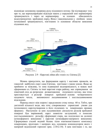 28
відповідає основному напрямку руху підземного потоку. Це підтверджує тезу
про те, що верхньокрейдяні відклади мають у порушеній зоні нерівномірну
тріщинуватість і через це нерівномірну за площею обводненість
водоутримуючих крейдяних порід. Вона є максимальною у лінійних зонах
інтенсивної тріщинуватості, пов’язаних із основною областю живлення
підземних вод.
Рисунок 2.9 – Карстові лійки або «тоні» оз. Світязь [2]
Можна припустити, що формування карсту і кастових провалів, як
ємкостей майбутніх озер і саме Світязю, пов’язане з такою зоною. Якщо це
прийняти за можливе, то зона підвищеної водопровідності, в межах якої
сформовано оз. Світязь та інші карстові озера району, має спрямування на
північний схід до ретрозони розвантаження підземного потоку, яка чітко
простежується в рельєфі поверхні крейдяної основи четвертинного
осадового чохла, виповненого льодовиковими і постльодовиковими
відкладами.
Перепад висот між озером і прадолиною стоку понад 60 м. Тобто, при
достатній кількості води, яка тече, створювалися сприятливі умови для
інтенсивного карстоутворення в його підземних та поверхневих проявах
(формах). Наступною за цим льодовиковою діяльністю рельєф крейдяної
поверхні був вирівняний, карст повністю заглушений, в пониззях
постльодовикового рельєфу сформовані озера, що поділилися на долинні
(атмосферного живлення) і карстові (атмосферно-напірного живлення).
Сформувався сталий водний баланс тісно взаємопов’язаного комплексу
поверхневих, ґрунтових і напірних вод, основним компенсатором якого є
напірний водоносний горизонт (рис. 2.10-2.14). З цим пов’язано і те, що
 