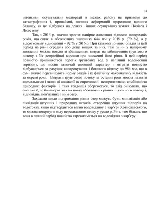 34
інтенсивні осушувальні меліорації в межах району не призвели до
катастрофічних і, принаймні, значних деформацій природного водного
балансу, як це відбулося на деяких інших осушуваних землях Полісся і
Лісостепу.
Так, з 2014 р. значно зростає напірне живлення відносно попередніх
років, що сягає в абсолютних значеннях 644 мм у 2018 р. (79 %), а у
відсотковому відношенні – 92 % у 2016 р. При кількості річних опадів за цей
період на рівні середніх або дещо вищих за них, такі зміни у напірному
живленні можна пояснити збільшенням витрат на забезпечення ґрунтового
потоку в бік депресійної воронки при зниженні його рівня. В цей період
повністю припиняється перетік ґрунтових вод у напірний водоносний
горизонт, що носив зазвичай сезонний характер і витрати повністю
відбуваються за рахунок випаровування і бокового відтоку до 984 мм, що в
сумі значно перевищують норму опадів і їх фактичну максимальну кількість
за окремі роки. Витрати ґрунтового потоку за останні роки можна назвати
аномальними і якщо ці аномалії не спричинені несприятливою комбінацією
природних факторів і така тенденція збережеться, то слід очікувати, що
система буде балансуватися на нових абсолютних рівнях підземного потоку і,
відповідно, пов’язаних з ним озер.
Заходами щодо підтримання рівнів озер можуть бути: мінімізація або
ліквідація штучних і природних витоків, створення штучних підпорів на
водотоках; якщо підтвердиться вплив водовідливу з кар’єру Хотиславського,
то можна повернути воду перекиданням стоку у русло р. Рита, тим більше, що
вона в певний період повністю втрачатиметься на водовідлив з кар’єру.
 